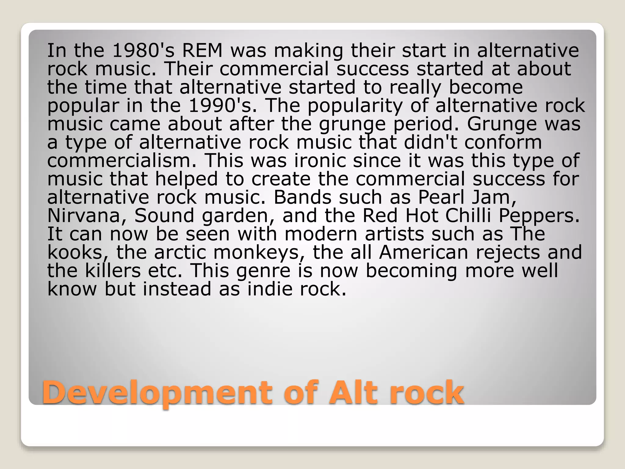 In the 1980's REM was making their start in alternative 
rock music. Their commercial success started at about 
the time that alternative started to really become 
popular in the 1990's. The popularity of alternative rock 
music came about after the grunge period. Grunge was 
a type of alternative rock music that didn't conform 
commercialism. This was ironic since it was this type of 
music that helped to create the commercial success for 
alternative rock music. Bands such as Pearl Jam, 
Nirvana, Sound garden, and the Red Hot Chilli Peppers. 
It can now be seen with modern artists such as The 
kooks, the arctic monkeys, the all American rejects and 
the killers etc. This genre is now becoming more well 
know but instead as indie rock. 
Development of Alt rock 
 