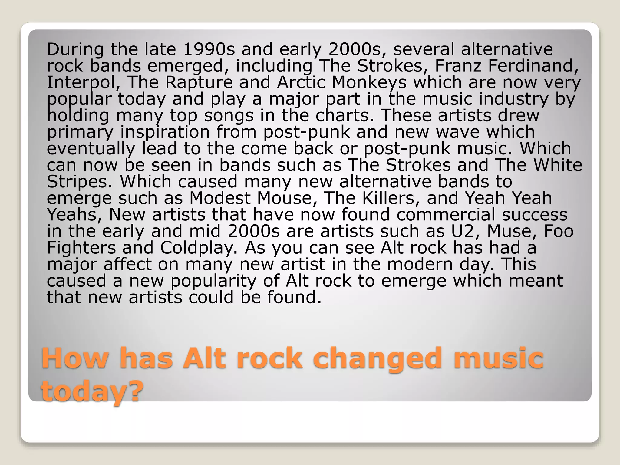 During the late 1990s and early 2000s, several alternative 
rock bands emerged, including The Strokes, Franz Ferdinand, 
Interpol, The Rapture and Arctic Monkeys which are now very 
popular today and play a major part in the music industry by 
holding many top songs in the charts. These artists drew 
primary inspiration from post-punk and new wave which 
eventually lead to the come back or post-punk music. Which 
can now be seen in bands such as The Strokes and The White 
Stripes. Which caused many new alternative bands to 
emerge such as Modest Mouse, The Killers, and Yeah Yeah 
Yeahs, New artists that have now found commercial success 
in the early and mid 2000s are artists such as U2, Muse, Foo 
Fighters and Coldplay. As you can see Alt rock has had a 
major affect on many new artist in the modern day. This 
caused a new popularity of Alt rock to emerge which meant 
that new artists could be found. 
How has Alt rock changed music 
today? 
