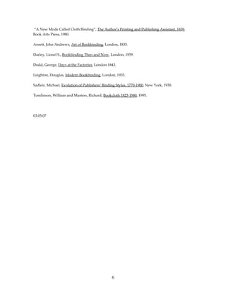 “A New Mode Called Cloth Binding”, The Author’s Printing and Publishing Assistant, 1839,
Book Arts Press, 1980.

Arnett, John Andrews, Art of Bookbinding, London, 1835.

Darley, Lionel S., Bookbinding Then and Now, London, 1959.

Dodd, George, Days at the Factories, London 1843.

Leighton, Douglas, Modern Bookbinding, London, 1935.

Sadleir, Michael, Evolution of Publishers’ Binding Styles, 1770-1900, New York, 1930.

Tomlinson, William and Masters, Richard, Bookcloth 1823-1980, 1995.




03.05.07




                                                6
 