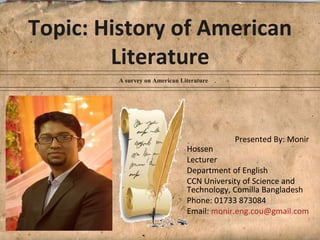 Topic: History of American
Literature
A survey on American Literature
Presented By: Monir
Hossen
Lecturer
Department of English
CCN University of Science and
Technology, Comilla Bangladesh
Phone: 01733 873084
Email: monir.eng.cou@gmail.com
 