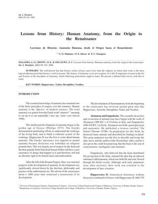 Int. J. Morphol.,
24(1):99-104, 2006.




      Lessons from History: Human Anatomy, from the Origin to
                            the Renaissance

                 Lecciones de Historia: Anatomía Humana, desde el Origen hasta el Renacimiento

                                                *,**
                                                   A. O. Malomo; *O. E. Idowu & *F. C. Osuagwu


MALOMO, A. O.; IDOWU, O. E. & OSUAGWU, F. C. Leesons from history: Humana anatomy, from the origin to the renaissance.
Int. J. Morphol., 24(1):99-104, 2006.

         SUMMARY: The well-known fact that history writers always seem wiser than the subjects on whom they write is the most
logical inherent proof that history is rich in lessons. The history of Anatomy is not an exception. It is full of imperative lessons in the Art
and Science of the discipline of Anatomy, which following generations ought to learn. We present a defined brief survey with this in
mind.

            KEY WORDS: Hippocrates; Galen; Herophilus; Vesalius.



INTRODUCTION


        The essential knowledge of anatomy has remained one                            The development of Neuroanatomy from the beginning
of the basic principles of surgery over the centuries. Human                    to the renaissance has revolved around great men like
anatomy is the ‘physics’ of medical sciences. The word                          Hippocrates, Aristotle, Herophilus, Galen and Vesalius.
anatomy was gotten from the Greek word “anatom? ” meaning
to cut up or to cut repeatedly (‘ana’-up; ‘tome’-cut) (Anson                            Alcmaeon and Empedocles. The scientific dissection
1908).                                                                          and vivisection of animals may have begun with the work of
                                                                                Alcmaeon (500 B.C.) of Crotona in Italy and Empedocles
        The intellectual development of anatomy began in the                    (490-430 B.C.) in Sicily. Alcmaeon was both a great physician
golden age of Greece (Phillips 1973). The Greeks                                and anatomist. He published a treatise entitled “On
demonstrated unrelenting efforts to understand the workings                     Nature”(Durant 1939b). In preparation for this book, he
of the living body and to build a coherent system of the                        dissected many animals and described his findings in detail.
workings. Hippocrates II was the first to write about human                     This great anatomist was the first to describe and locate the
anatomy. The Greeks’ pursuance was targeted at animal                           optic nerve and the auditive tube (Eustachian tube), and he is
anatomy because dissection was forbidden on religious                           also given the credit for proposing that the brain is the seat of
grounds then. This was largely out of respect for the dead and                  consciousness, intelligence and emotions.
the then popular belief that dead human bodies still have some
awareness of things that happen to it and therefore still had                           Empedocles, who believed that the heart distributed
an absolute right to be buried intact and undisturbed.                          life-giving heat to the body, initiated the idea that an ethereal
                                                                                substance called pneuma, which was both life and soul, flowed
        After the fall of the Roman Empire, there was minimal                   through the blood vessels. Although such early anatomists
progress in the development of anatomy. Its development was                     were often incorrect, their work was essential to the
significantly slowed down by the doctrine, philosophy and                       development of later scientists.
practice of the authoritarian era. The advent of the renaissance
about a 1000 years later witnessed a resurrection of its                                Hippocrates II. Anatomical inferences without
development.                                                                    dissection continued in Greece with Hippocrates II (460-370

*
     Division of Neurological Surgery, Department of Surgery. University College Hospital and College of Medicine, University of Ibadan, Ibadan, Nigeria.
**
     Department of Anatomy, University College Hospital and College of Medicine, University of Ibadan, Ibadan, Nigeria.


                                                                                                                                                      99
 