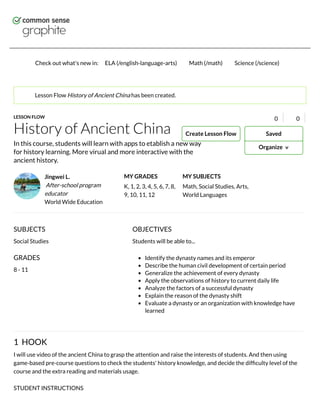 Check out what's new in: ELA (/english-language-arts) Math (/math) Science (/science)
History of Ancient China
Jingwei L.
After-school program
educator
World Wide Education
MY GRADES
K, 1, 2, 3, 4, 5, 6, 7, 8,
9, 10, 11, 12
MY SUBJECTS
Math, Social Studies, Arts,
World Languages
LESSON FLOW
1 HOOK
I will use video of the ancient China to grasp the attention and raise the interests of students. And then using
game-based pre-course questions to check the students' history knowledge, and decide the difﬁculty level of the
course and the extra reading and materials usage.
STUDENT INSTRUCTIONS
Lesson Flow History of Ancient China has been created.
0 0
In this course, students will learn with apps to etablish a new way
for history learning. More virual and more interactive with the
ancient history.
OBJECTIVES
Students will be able to...
Identify the dynasty names and its emperor
Describe the human civil development of certain period
Generalize the achievement of every dynasty
Apply the observations of history to current daily life
Analyze the factors of a successful dynasty
Explain the reason of the dynasty shift
Evaluate a dynasty or an organization with knowledge have
learned
SUBJECTS
Social Studies
GRADES
8 - 11
Organize ∨∨
SavedCreate Lesson Flow
 