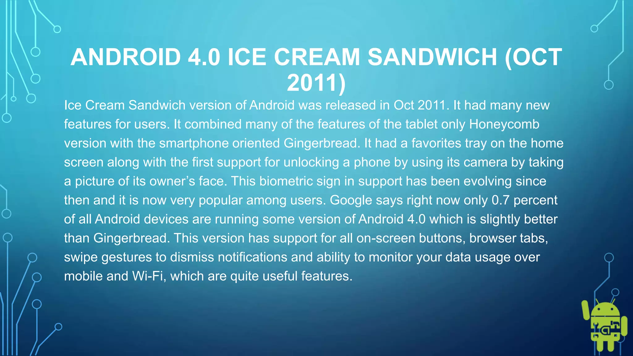 ANDROID 4.0 ICE CREAM SANDWICH (OCT
2011)
Ice Cream Sandwich version of Android was released in Oct 2011. It had many new
features for users. It combined many of the features of the tablet only Honeycomb
version with the smartphone oriented Gingerbread. It had a favorites tray on the home
screen along with the first support for unlocking a phone by using its camera by taking
a picture of its owner’s face. This biometric sign in support has been evolving since
then and it is now very popular among users. Google says right now only 0.7 percent
of all Android devices are running some version of Android 4.0 which is slightly better
than Gingerbread. This version has support for all on-screen buttons, browser tabs,
swipe gestures to dismiss notifications and ability to monitor your data usage over
mobile and Wi-Fi, which are quite useful features.
 