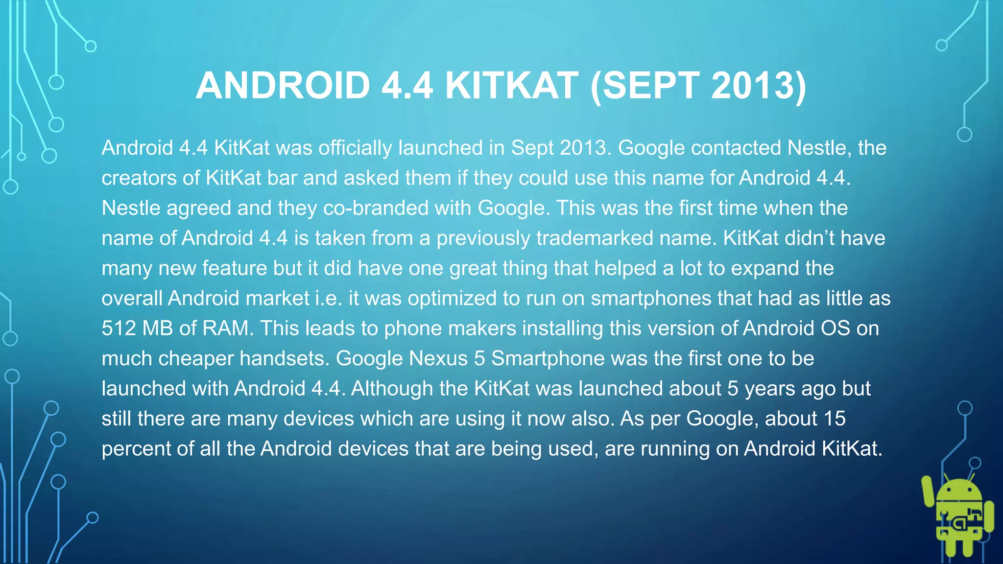 ANDROID 4.4 KITKAT (SEPT 2013)
Android 4.4 KitKat was officially launched in Sept 2013. Google contacted Nestle, the
creators of KitKat bar and asked them if they could use this name for Android 4.4.
Nestle agreed and they co-branded with Google. This was the first time when the
name of Android 4.4 is taken from a previously trademarked name. KitKat didn’t have
many new feature but it did have one great thing that helped a lot to expand the
overall Android market i.e. it was optimized to run on smartphones that had as little as
512 MB of RAM. This leads to phone makers installing this version of Android OS on
much cheaper handsets. Google Nexus 5 Smartphone was the first one to be
launched with Android 4.4. Although the KitKat was launched about 5 years ago but
still there are many devices which are using it now also. As per Google, about 15
percent of all the Android devices that are being used, are running on Android KitKat.
 