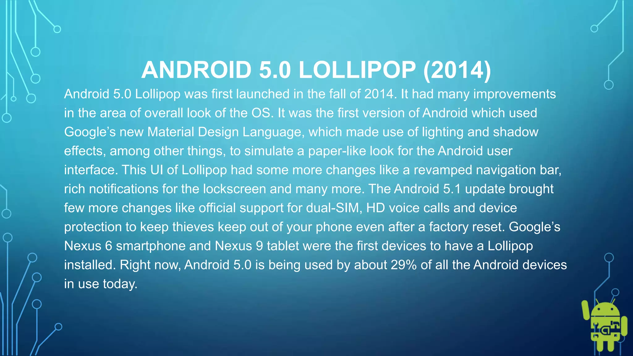 ANDROID 5.0 LOLLIPOP (2014)
Android 5.0 Lollipop was first launched in the fall of 2014. It had many improvements
in the area of overall look of the OS. It was the first version of Android which used
Google’s new Material Design Language, which made use of lighting and shadow
effects, among other things, to simulate a paper-like look for the Android user
interface. This UI of Lollipop had some more changes like a revamped navigation bar,
rich notifications for the lockscreen and many more. The Android 5.1 update brought
few more changes like official support for dual-SIM, HD voice calls and device
protection to keep thieves keep out of your phone even after a factory reset. Google’s
Nexus 6 smartphone and Nexus 9 tablet were the first devices to have a Lollipop
installed. Right now, Android 5.0 is being used by about 29% of all the Android devices
in use today.
 