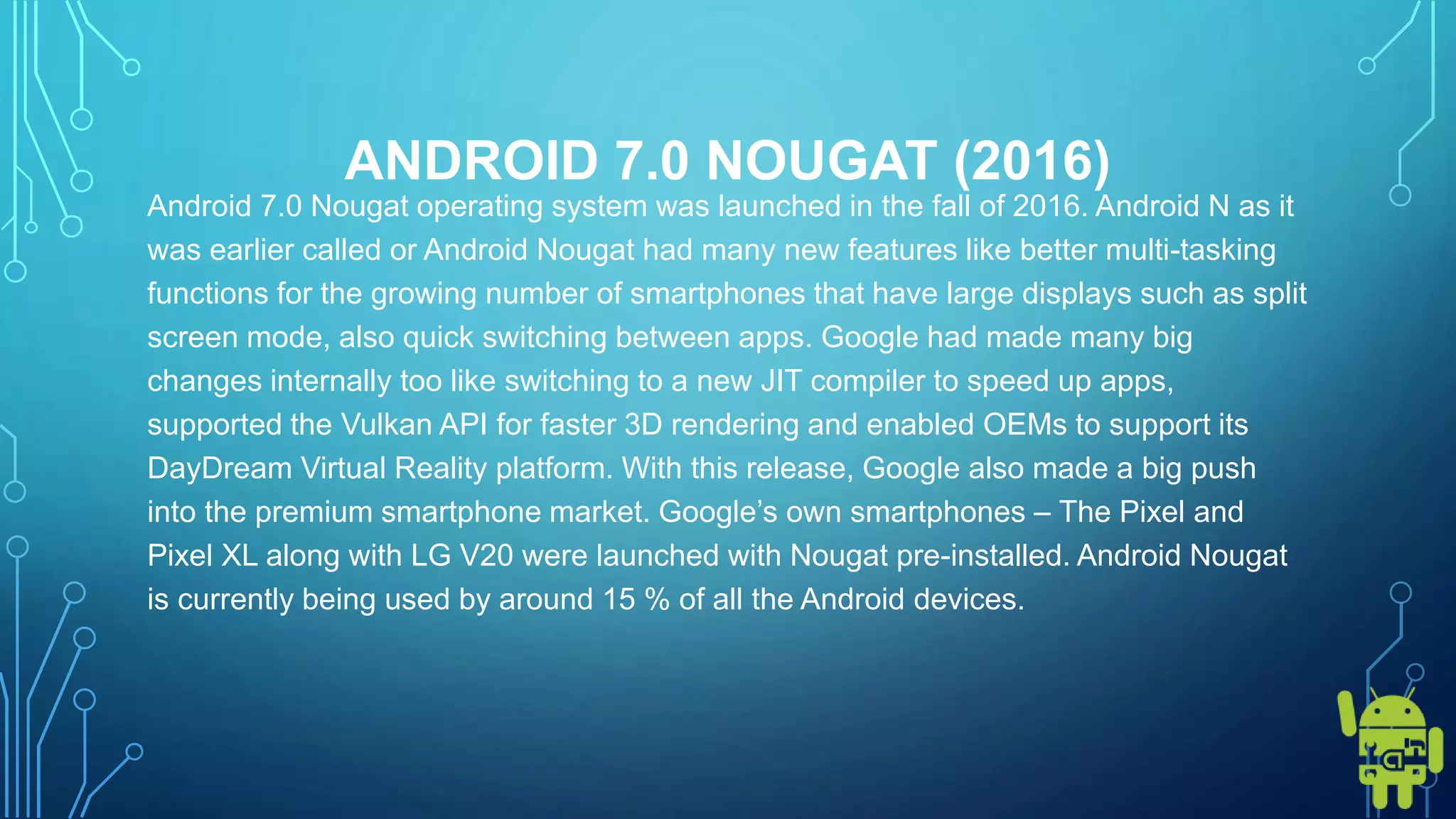 ANDROID 7.0 NOUGAT (2016)
Android 7.0 Nougat operating system was launched in the fall of 2016. Android N as it
was earlier called or Android Nougat had many new features like better multi-tasking
functions for the growing number of smartphones that have large displays such as split
screen mode, also quick switching between apps. Google had made many big
changes internally too like switching to a new JIT compiler to speed up apps,
supported the Vulkan API for faster 3D rendering and enabled OEMs to support its
DayDream Virtual Reality platform. With this release, Google also made a big push
into the premium smartphone market. Google’s own smartphones – The Pixel and
Pixel XL along with LG V20 were launched with Nougat pre-installed. Android Nougat
is currently being used by around 15 % of all the Android devices.
 
