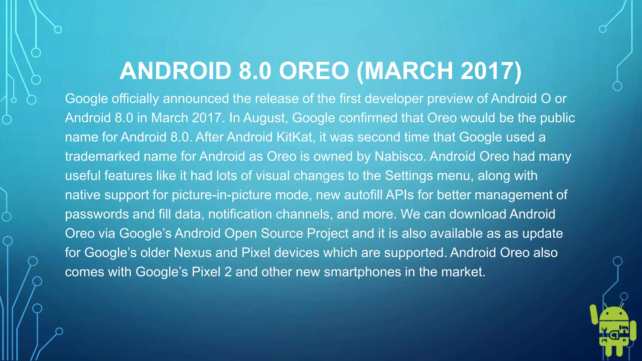 ANDROID 8.0 OREO (MARCH 2017)
Google officially announced the release of the first developer preview of Android O or
Android 8.0 in March 2017. In August, Google confirmed that Oreo would be the public
name for Android 8.0. After Android KitKat, it was second time that Google used a
trademarked name for Android as Oreo is owned by Nabisco. Android Oreo had many
useful features like it had lots of visual changes to the Settings menu, along with
native support for picture-in-picture mode, new autofill APIs for better management of
passwords and fill data, notification channels, and more. We can download Android
Oreo via Google’s Android Open Source Project and it is also available as as update
for Google’s older Nexus and Pixel devices which are supported. Android Oreo also
comes with Google’s Pixel 2 and other new smartphones in the market.
 