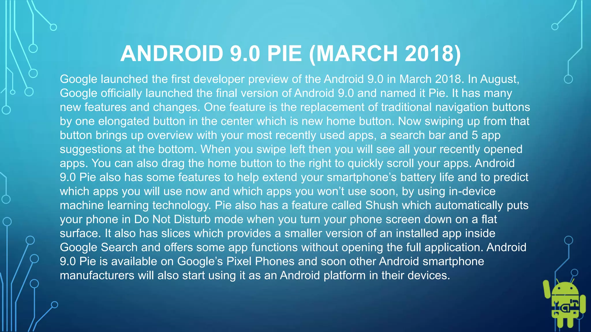 ANDROID 9.0 PIE (MARCH 2018)
Google launched the first developer preview of the Android 9.0 in March 2018. In August,
Google officially launched the final version of Android 9.0 and named it Pie. It has many
new features and changes. One feature is the replacement of traditional navigation buttons
by one elongated button in the center which is new home button. Now swiping up from that
button brings up overview with your most recently used apps, a search bar and 5 app
suggestions at the bottom. When you swipe left then you will see all your recently opened
apps. You can also drag the home button to the right to quickly scroll your apps. Android
9.0 Pie also has some features to help extend your smartphone’s battery life and to predict
which apps you will use now and which apps you won’t use soon, by using in-device
machine learning technology. Pie also has a feature called Shush which automatically puts
your phone in Do Not Disturb mode when you turn your phone screen down on a flat
surface. It also has slices which provides a smaller version of an installed app inside
Google Search and offers some app functions without opening the full application. Android
9.0 Pie is available on Google’s Pixel Phones and soon other Android smartphone
manufacturers will also start using it as an Android platform in their devices.
 