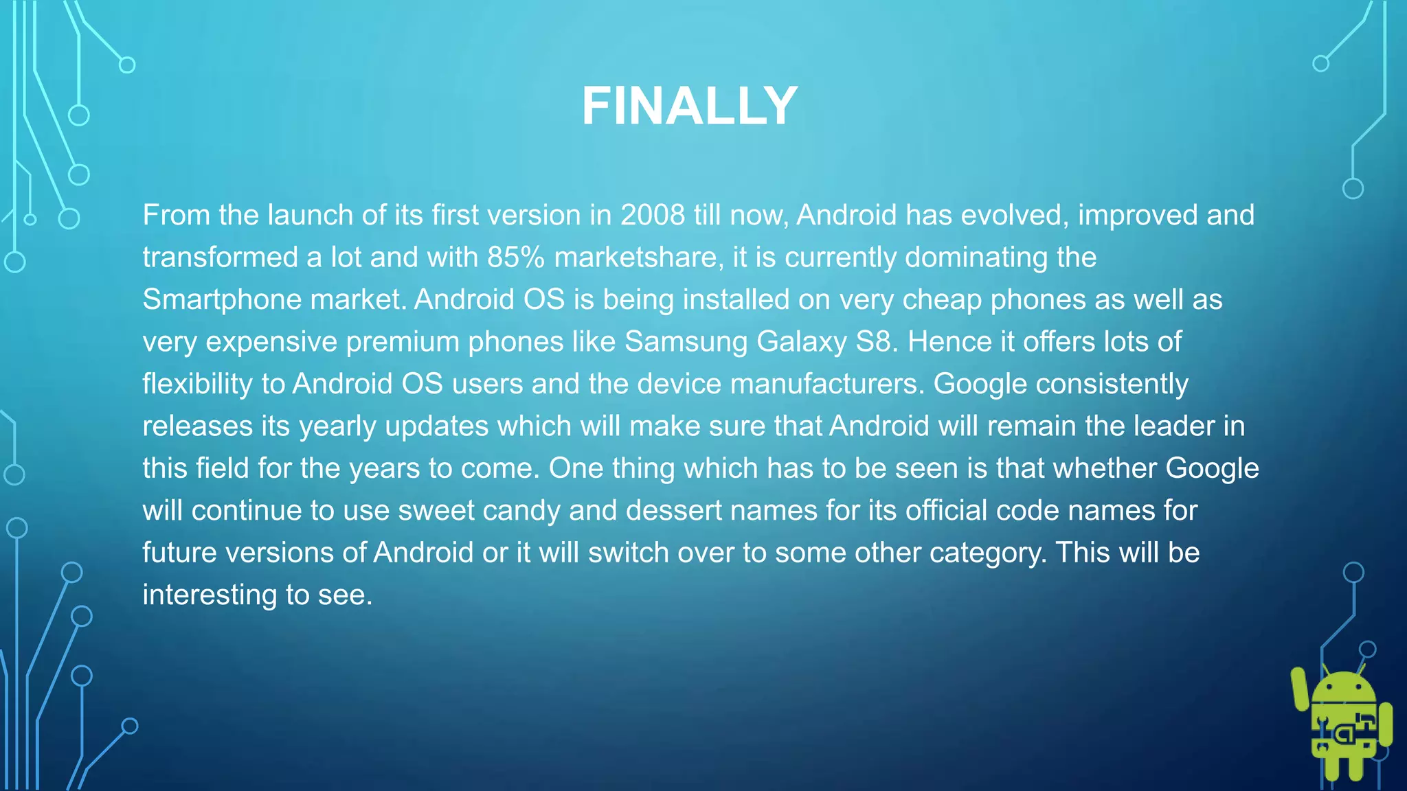 FINALLY
From the launch of its first version in 2008 till now, Android has evolved, improved and
transformed a lot and with 85% marketshare, it is currently dominating the
Smartphone market. Android OS is being installed on very cheap phones as well as
very expensive premium phones like Samsung Galaxy S8. Hence it offers lots of
flexibility to Android OS users and the device manufacturers. Google consistently
releases its yearly updates which will make sure that Android will remain the leader in
this field for the years to come. One thing which has to be seen is that whether Google
will continue to use sweet candy and dessert names for its official code names for
future versions of Android or it will switch over to some other category. This will be
interesting to see.
 
