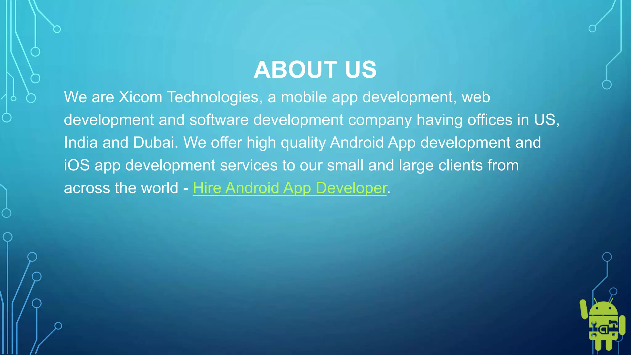 ABOUT US
We are Xicom Technologies, a mobile app development, web
development and software development company having offices in US,
India and Dubai. We offer high quality Android App development and
iOS app development services to our small and large clients from
across the world - Hire Android App Developer.
 