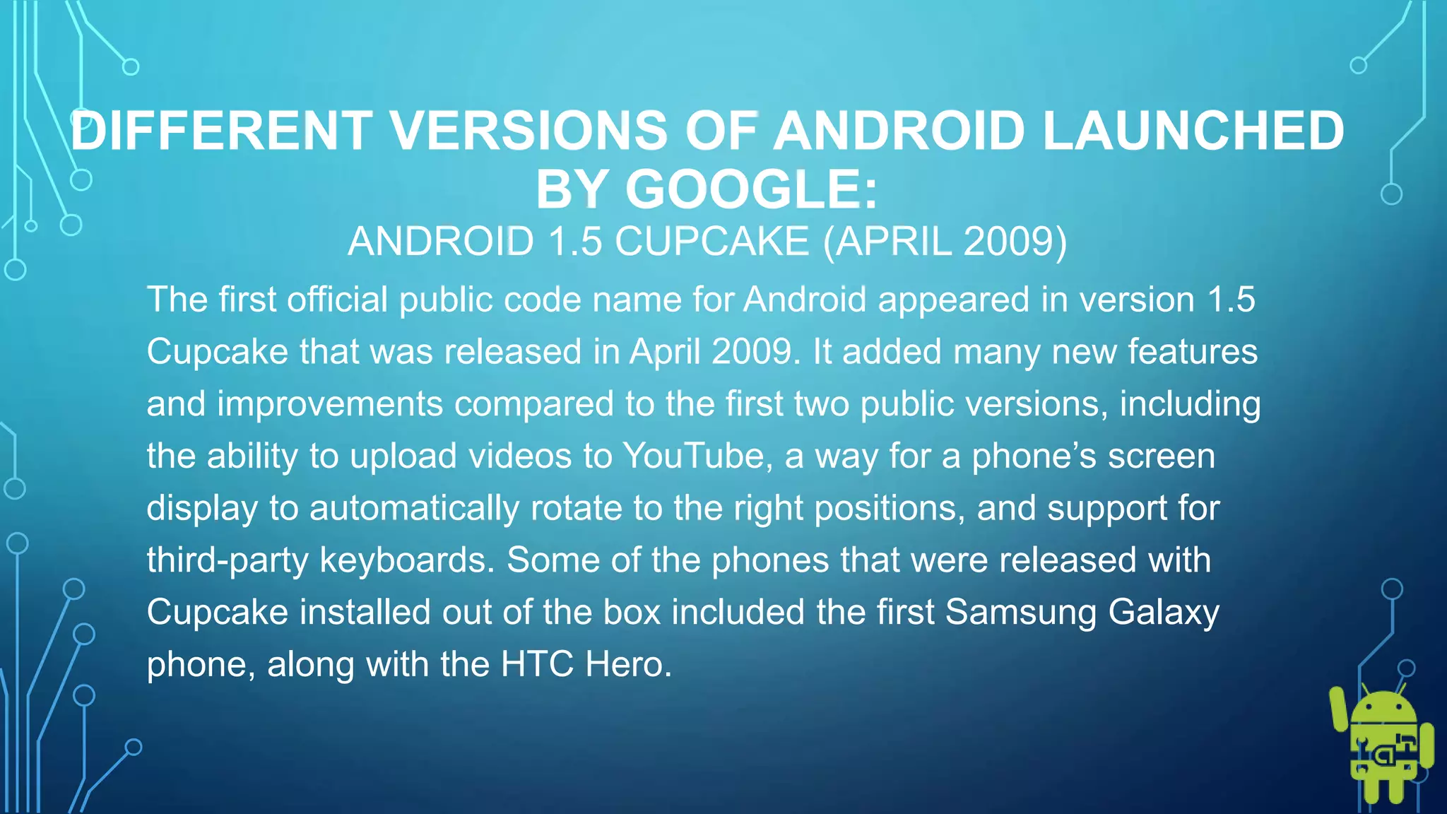 DIFFERENT VERSIONS OF ANDROID LAUNCHED
BY GOOGLE:
ANDROID 1.5 CUPCAKE (APRIL 2009)
The first official public code name for Android appeared in version 1.5
Cupcake that was released in April 2009. It added many new features
and improvements compared to the first two public versions, including
the ability to upload videos to YouTube, a way for a phone’s screen
display to automatically rotate to the right positions, and support for
third-party keyboards. Some of the phones that were released with
Cupcake installed out of the box included the first Samsung Galaxy
phone, along with the HTC Hero.
 