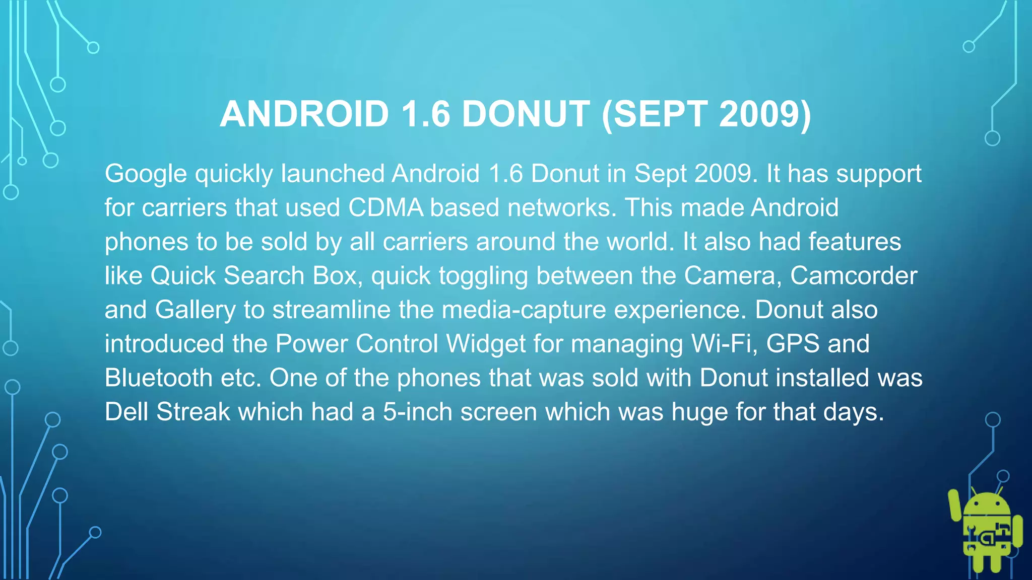 ANDROID 1.6 DONUT (SEPT 2009)
Google quickly launched Android 1.6 Donut in Sept 2009. It has support
for carriers that used CDMA based networks. This made Android
phones to be sold by all carriers around the world. It also had features
like Quick Search Box, quick toggling between the Camera, Camcorder
and Gallery to streamline the media-capture experience. Donut also
introduced the Power Control Widget for managing Wi-Fi, GPS and
Bluetooth etc. One of the phones that was sold with Donut installed was
Dell Streak which had a 5-inch screen which was huge for that days.
 