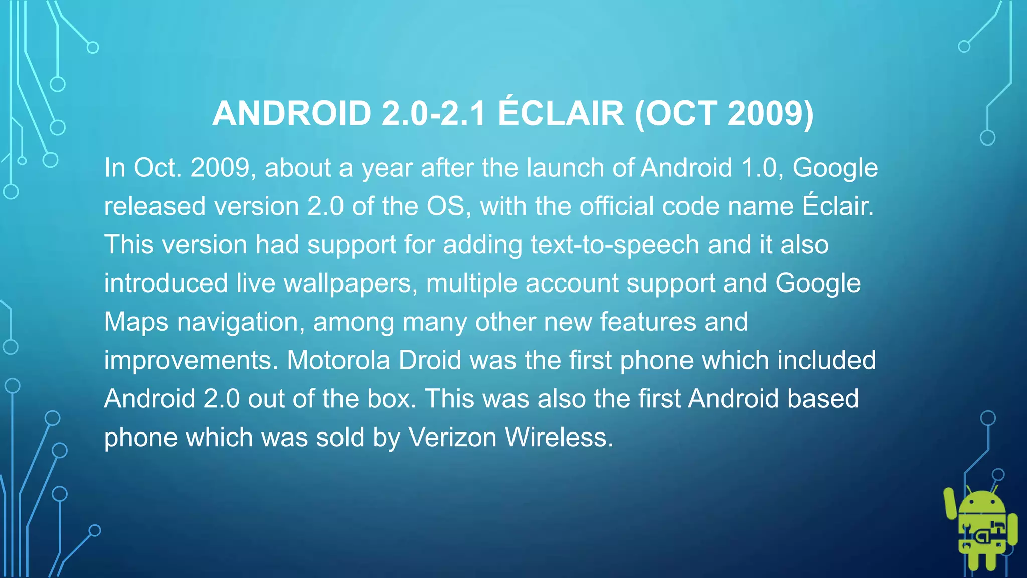 ANDROID 2.0-2.1 ÉCLAIR (OCT 2009)
In Oct. 2009, about a year after the launch of Android 1.0, Google
released version 2.0 of the OS, with the official code name Éclair.
This version had support for adding text-to-speech and it also
introduced live wallpapers, multiple account support and Google
Maps navigation, among many other new features and
improvements. Motorola Droid was the first phone which included
Android 2.0 out of the box. This was also the first Android based
phone which was sold by Verizon Wireless.
 