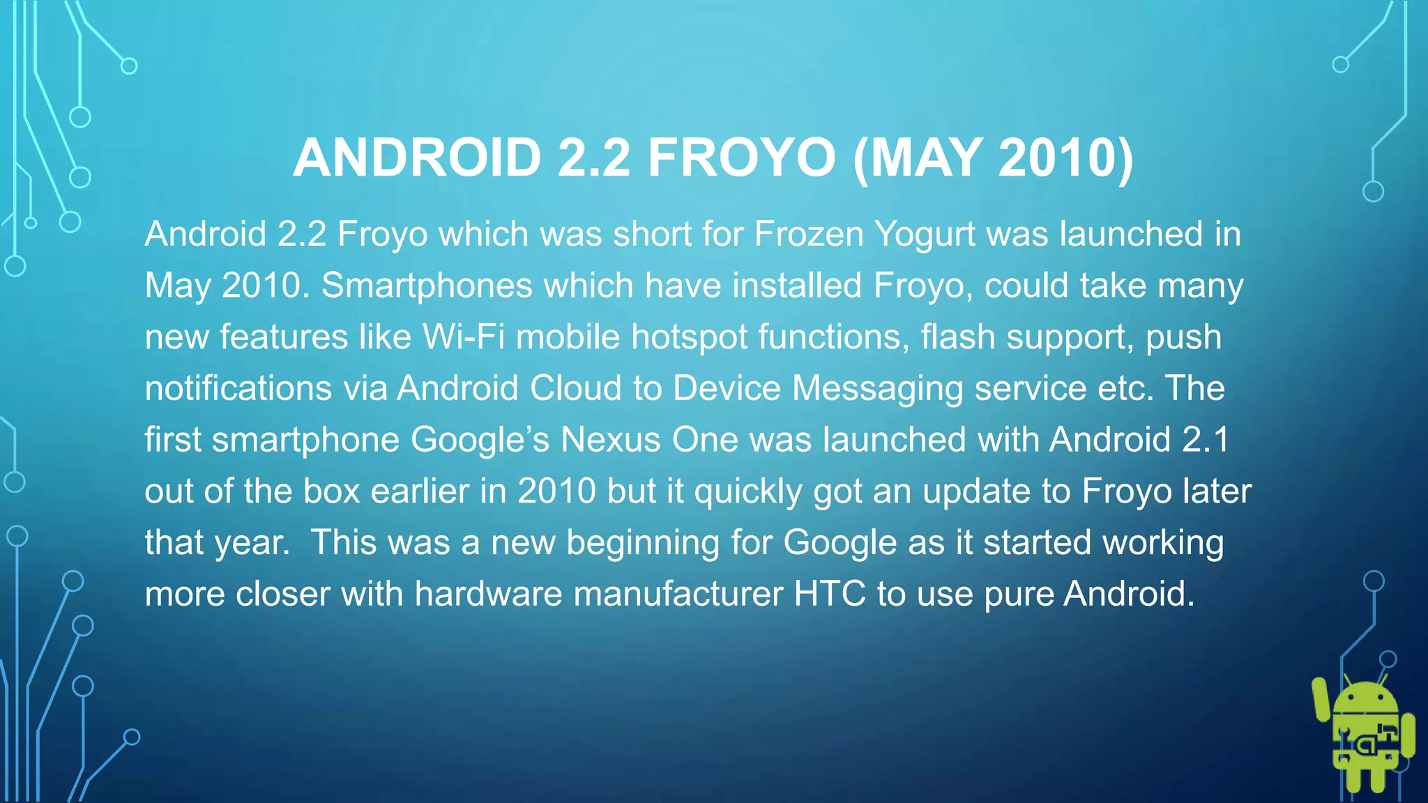 ANDROID 2.2 FROYO (MAY 2010)
Android 2.2 Froyo which was short for Frozen Yogurt was launched in
May 2010. Smartphones which have installed Froyo, could take many
new features like Wi-Fi mobile hotspot functions, flash support, push
notifications via Android Cloud to Device Messaging service etc. The
first smartphone Google’s Nexus One was launched with Android 2.1
out of the box earlier in 2010 but it quickly got an update to Froyo later
that year. This was a new beginning for Google as it started working
more closer with hardware manufacturer HTC to use pure Android.
 