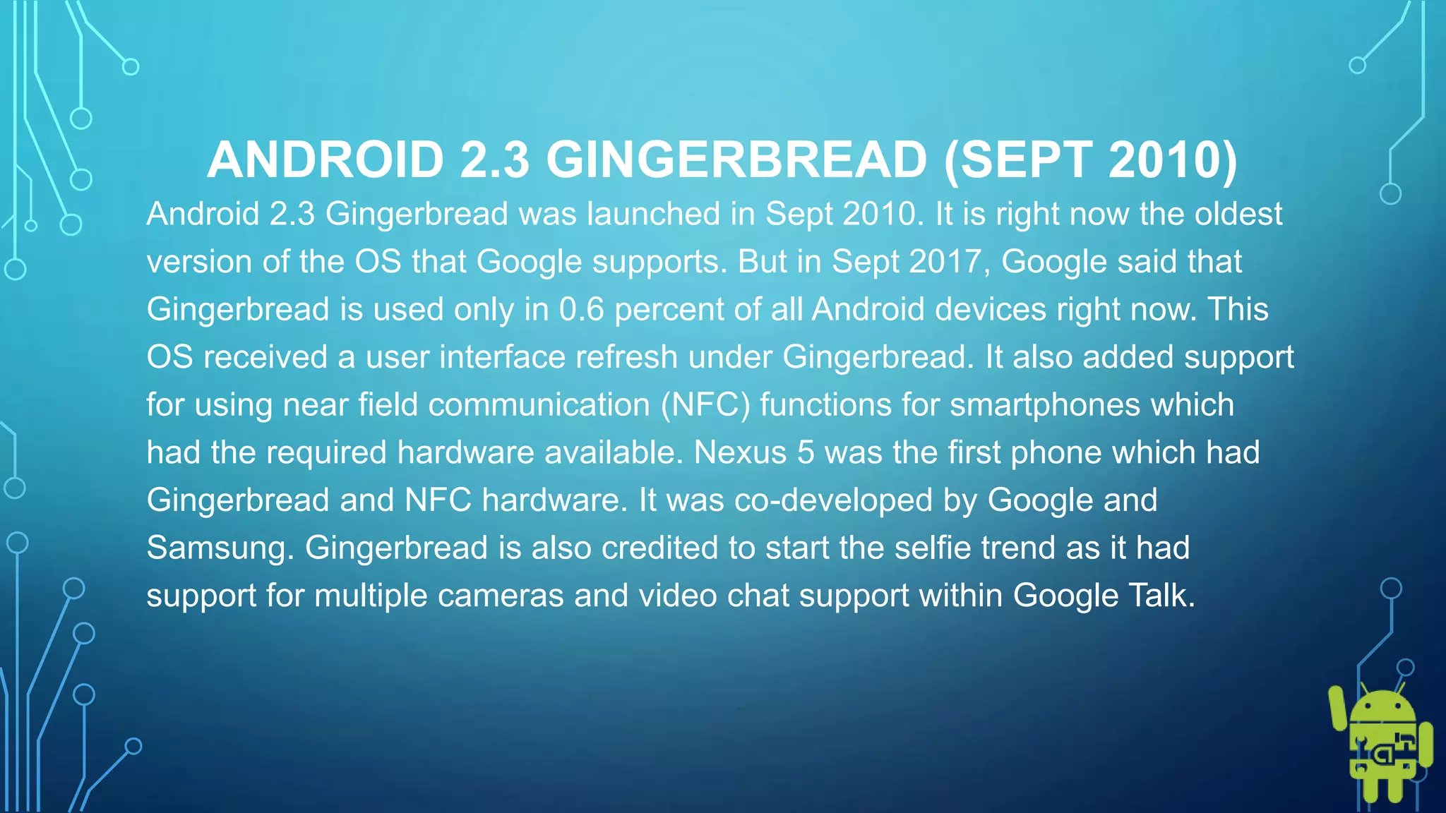 ANDROID 2.3 GINGERBREAD (SEPT 2010)
Android 2.3 Gingerbread was launched in Sept 2010. It is right now the oldest
version of the OS that Google supports. But in Sept 2017, Google said that
Gingerbread is used only in 0.6 percent of all Android devices right now. This
OS received a user interface refresh under Gingerbread. It also added support
for using near field communication (NFC) functions for smartphones which
had the required hardware available. Nexus 5 was the first phone which had
Gingerbread and NFC hardware. It was co-developed by Google and
Samsung. Gingerbread is also credited to start the selfie trend as it had
support for multiple cameras and video chat support within Google Talk.
 