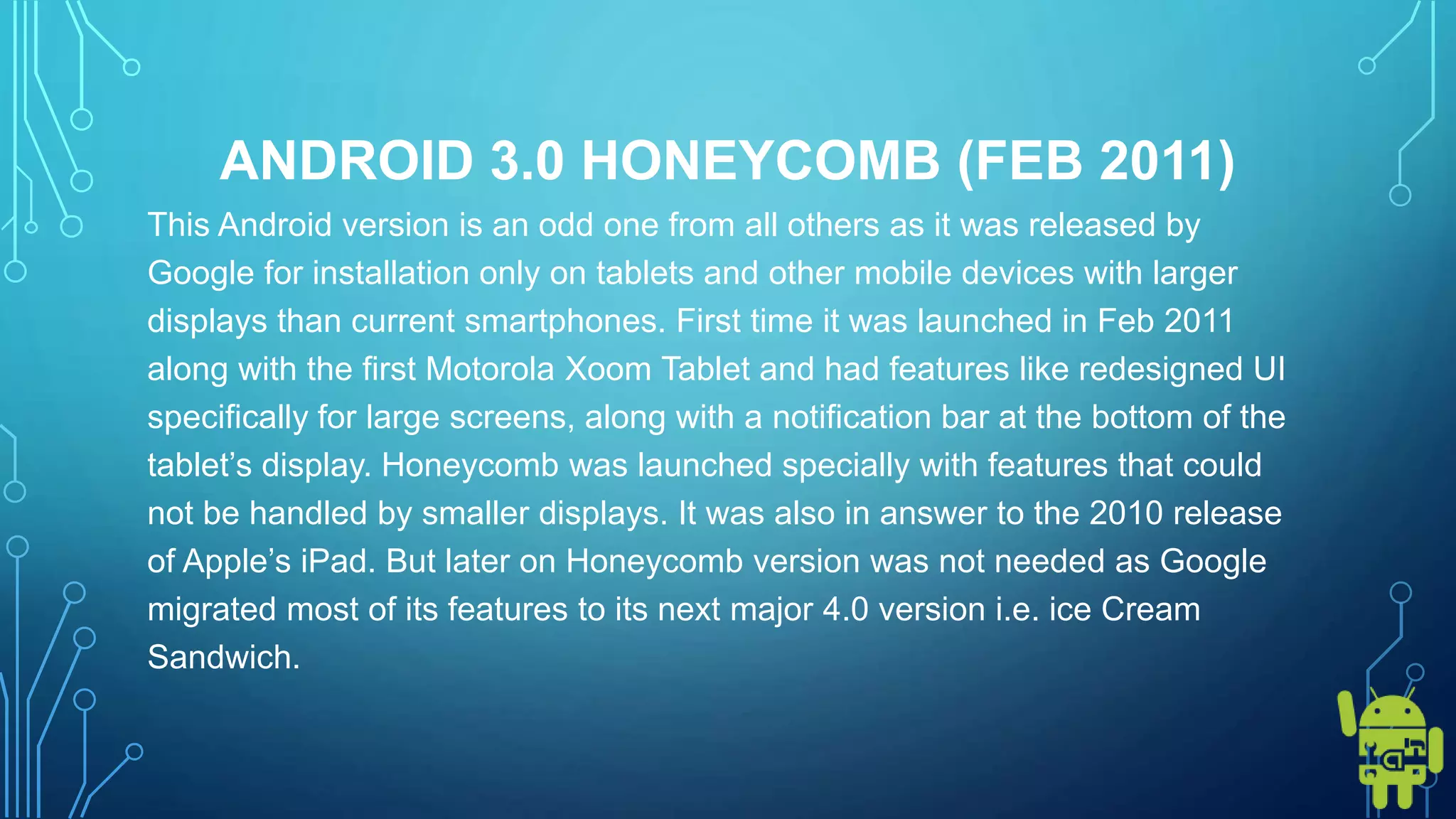ANDROID 3.0 HONEYCOMB (FEB 2011)
This Android version is an odd one from all others as it was released by
Google for installation only on tablets and other mobile devices with larger
displays than current smartphones. First time it was launched in Feb 2011
along with the first Motorola Xoom Tablet and had features like redesigned UI
specifically for large screens, along with a notification bar at the bottom of the
tablet’s display. Honeycomb was launched specially with features that could
not be handled by smaller displays. It was also in answer to the 2010 release
of Apple’s iPad. But later on Honeycomb version was not needed as Google
migrated most of its features to its next major 4.0 version i.e. ice Cream
Sandwich.
 