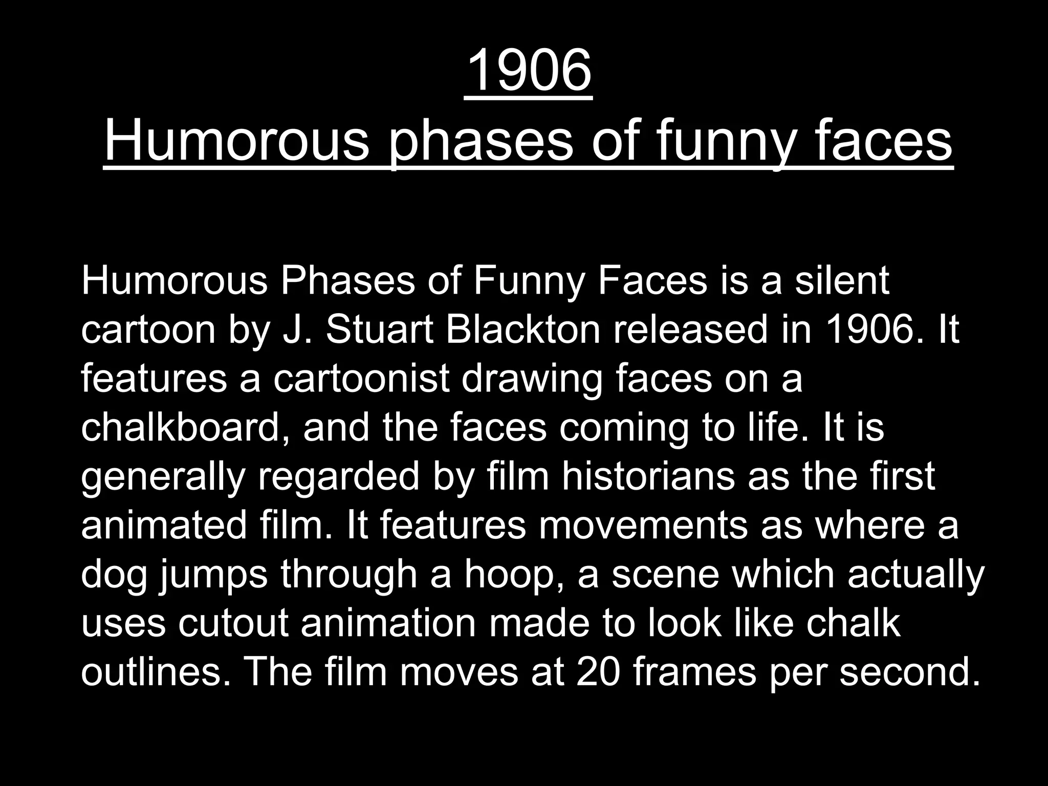 1906
 Humorous phases of funny faces

Humorous Phases of Funny Faces is a silent
cartoon by J. Stuart Blackton released in 1906. It
features a cartoonist drawing faces on a
chalkboard, and the faces coming to life. It is
generally regarded by film historians as the first
animated film. It features movements as where a
dog jumps through a hoop, a scene which actually
uses cutout animation made to look like chalk
outlines. The film moves at 20 frames per second.
 