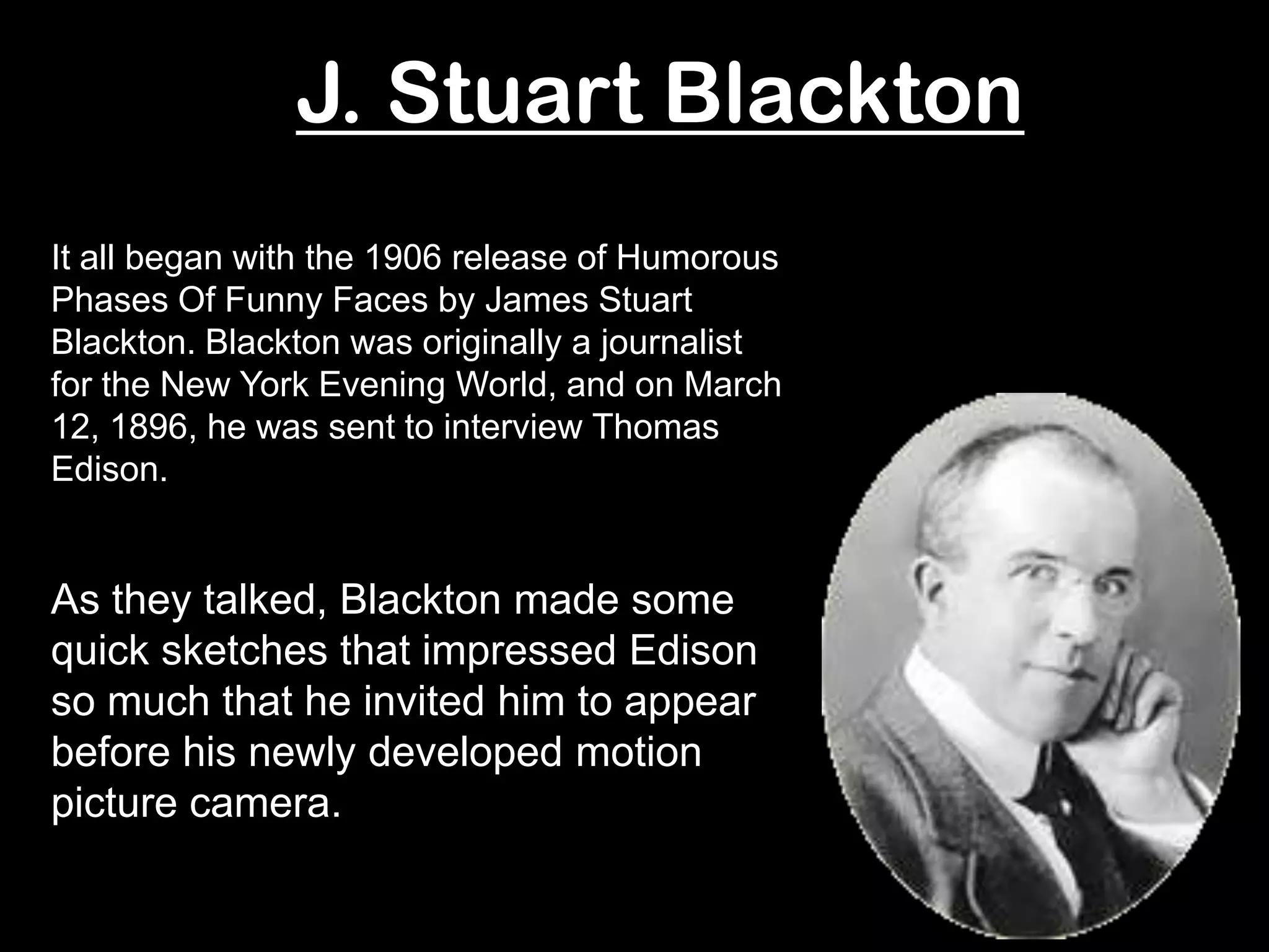 J. Stuart Blackton
It all began with the 1906 release of Humorous
Phases Of Funny Faces by James Stuart
Blackton. Blackton was originally a journalist
for the New York Evening World, and on March
12, 1896, he was sent to interview Thomas
Edison.


As they talked, Blackton made some
quick sketches that impressed Edison
so much that he invited him to appear
before his newly developed motion
picture camera.
 