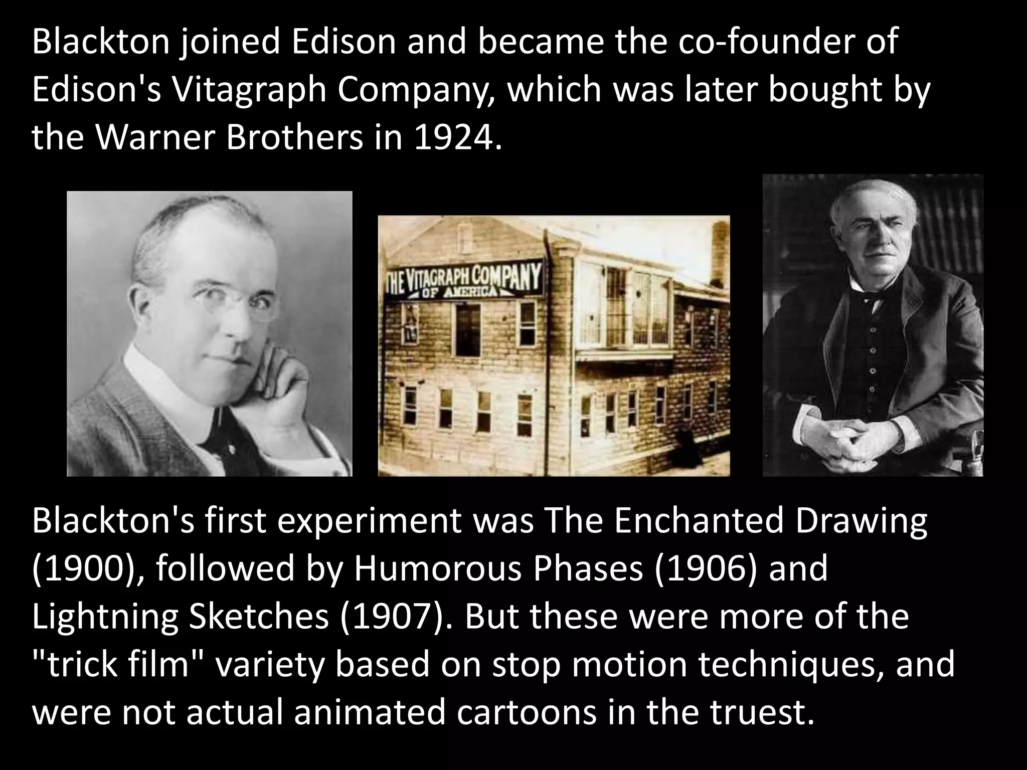 Blackton joined Edison and became the co-founder of
Edison's Vitagraph Company, which was later bought by
the Warner Brothers in 1924.




Blackton's first experiment was The Enchanted Drawing
(1900), followed by Humorous Phases (1906) and
Lightning Sketches (1907). But these were more of the
"trick film" variety based on stop motion techniques, and
were not actual animated cartoons in the truest.
 