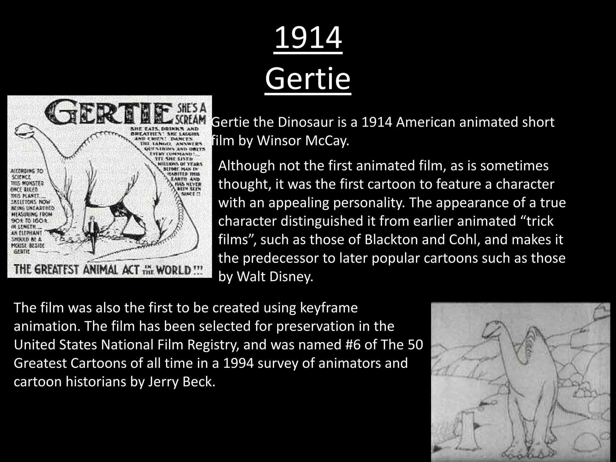 1914
                                       Gertie
                              Gertie the Dinosaur is a 1914 American animated short
                              film by Winsor McCay.
                               Although not the first animated film, as is sometimes
                               thought, it was the first cartoon to feature a character
                               with an appealing personality. The appearance of a true
                               character distinguished it from earlier animated “trick
                               films”, such as those of Blackton and Cohl, and makes it
                               the predecessor to later popular cartoons such as those
                               by Walt Disney.

The film was also the first to be created using keyframe
animation. The film has been selected for preservation in the
United States National Film Registry, and was named #6 of The 50
Greatest Cartoons of all time in a 1994 survey of animators and
cartoon historians by Jerry Beck.
 