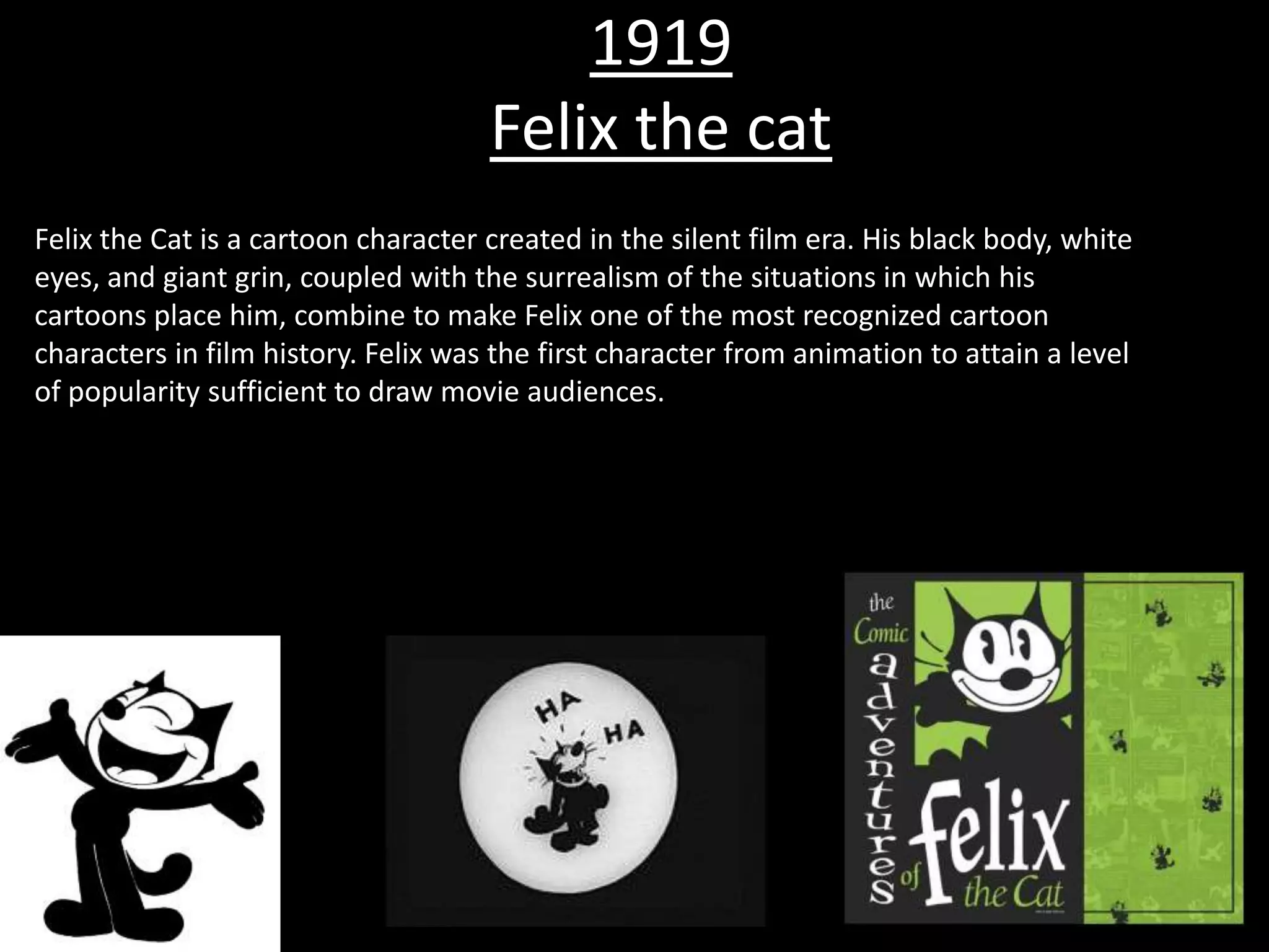 1919
                                     Felix the cat
Felix the Cat is a cartoon character created in the silent film era. His black body, white
eyes, and giant grin, coupled with the surrealism of the situations in which his
cartoons place him, combine to make Felix one of the most recognized cartoon
characters in film history. Felix was the first character from animation to attain a level
of popularity sufficient to draw movie audiences.
 