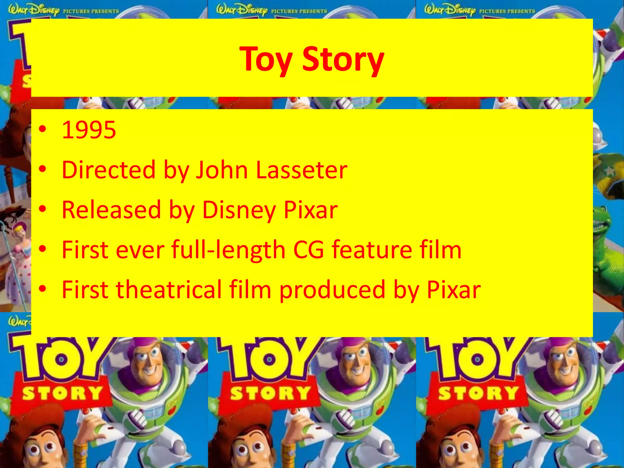 Toy Story
• 1995
• Directed by John Lasseter
• Released by Disney Pixar
• First ever full-length CG feature film
• First theatrical film produced by Pixar
 