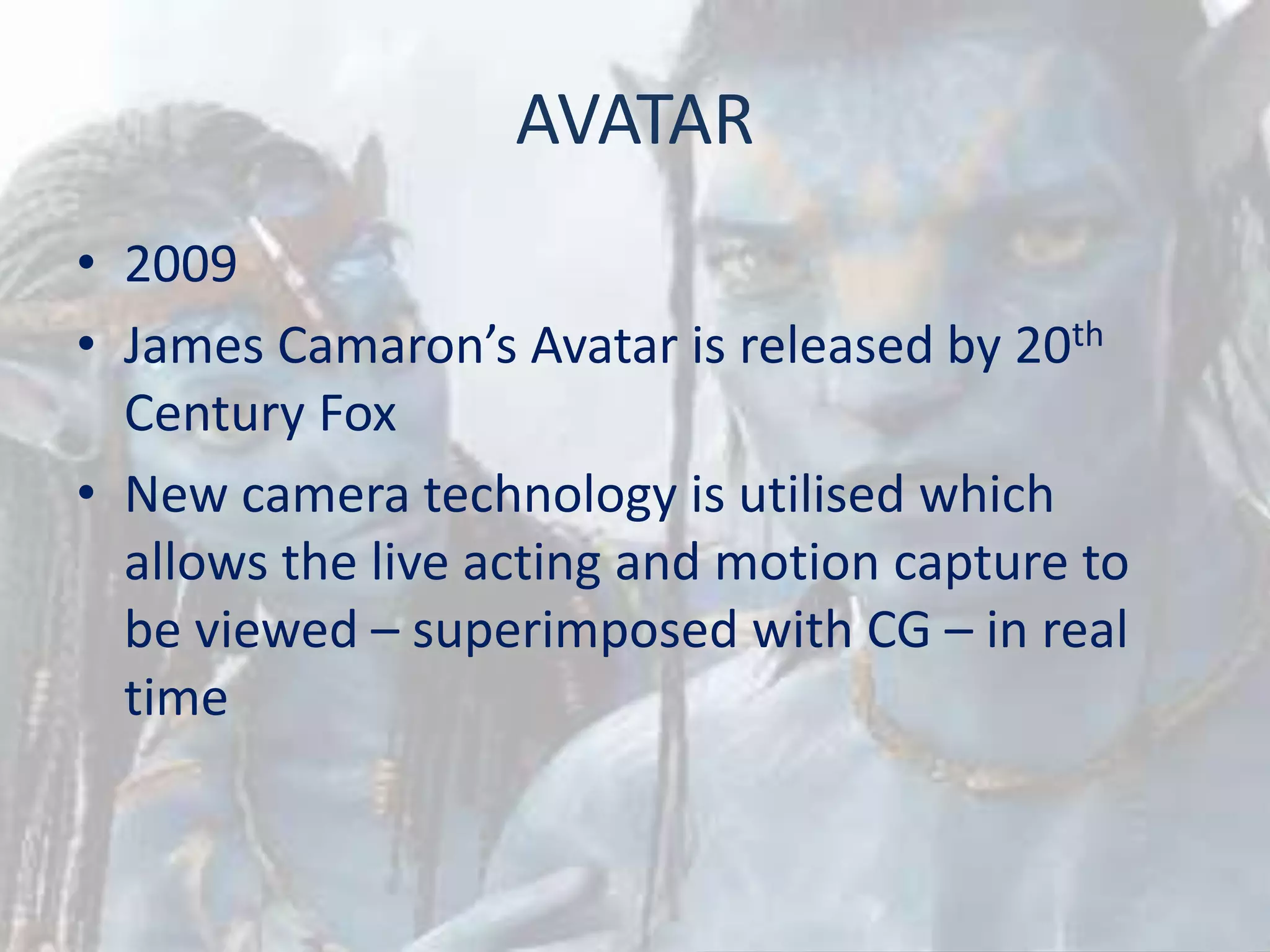 AVATAR
• 2009
• James Camaron’s Avatar is released by 20th
Century Fox
• New camera technology is utilised which
allows the live acting and motion capture to
be viewed – superimposed with CG – in real
time
 