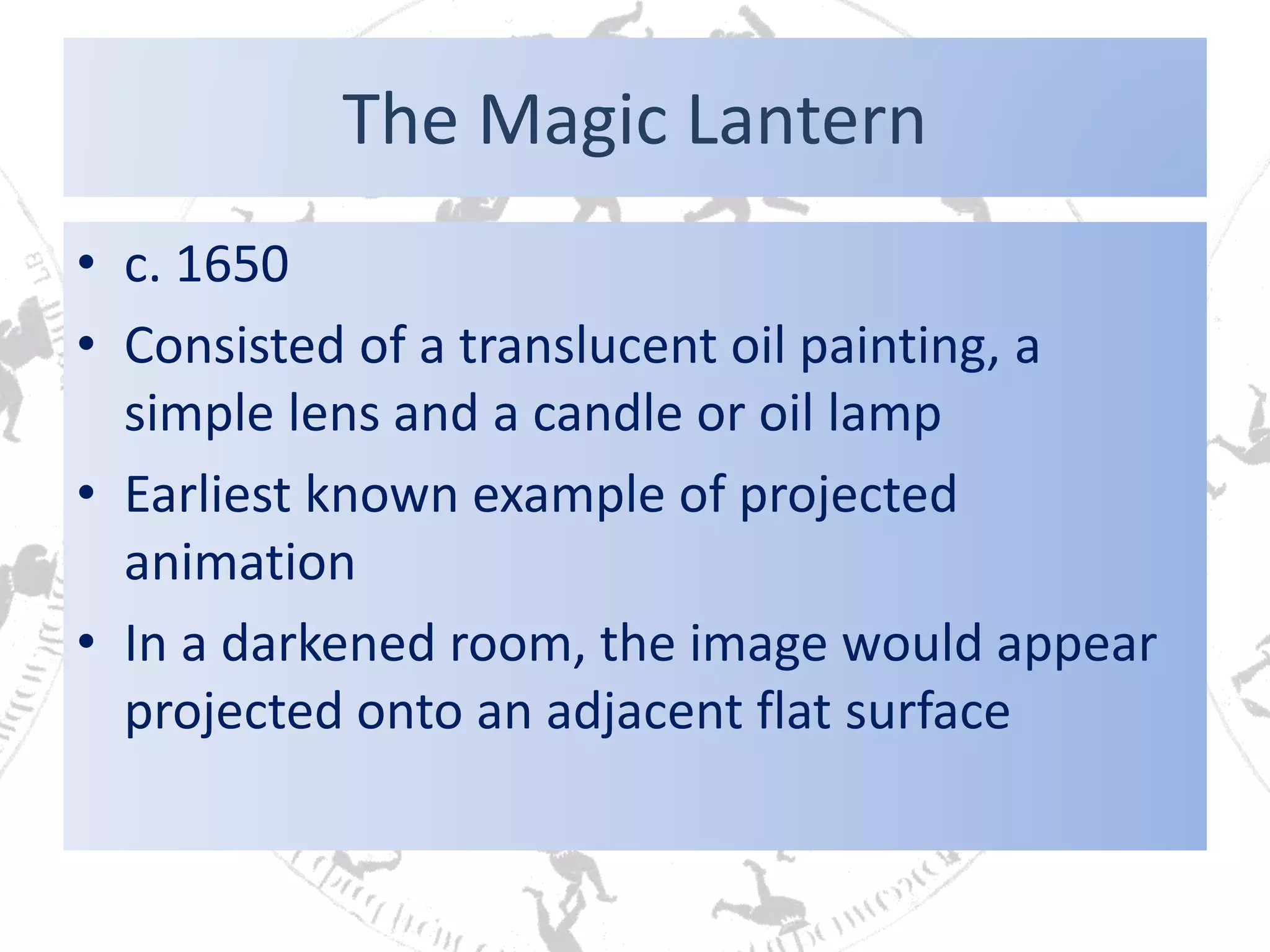 The Magic Lantern
• c. 1650
• Consisted of a translucent oil painting, a
simple lens and a candle or oil lamp
• Earliest known example of projected
animation
• In a darkened room, the image would appear
projected onto an adjacent flat surface
 