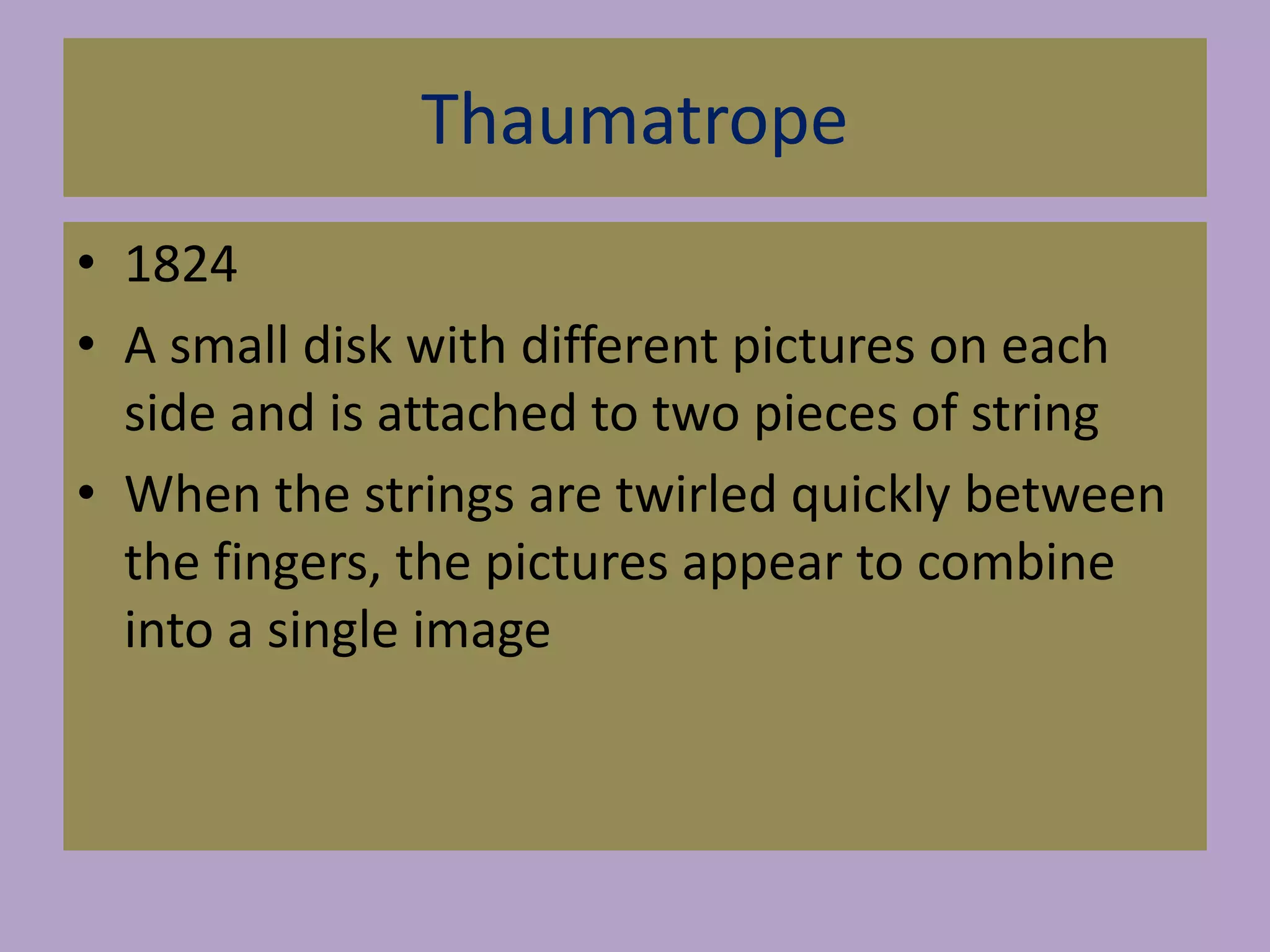 Thaumatrope
• 1824
• A small disk with different pictures on each
side and is attached to two pieces of string
• When the strings are twirled quickly between
the fingers, the pictures appear to combine
into a single image
 