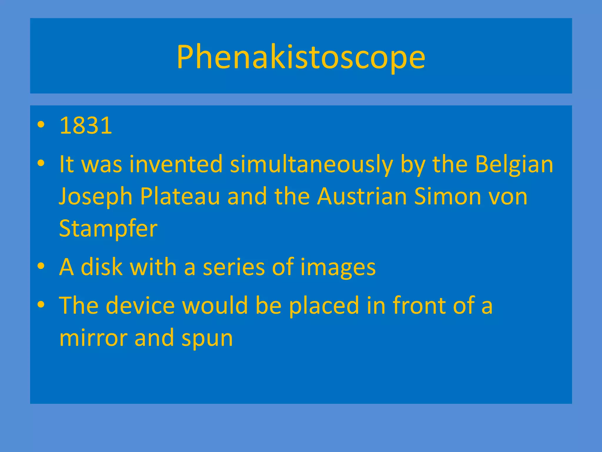 Phenakistoscope
• 1831
• It was invented simultaneously by the Belgian
Joseph Plateau and the Austrian Simon von
Stampfer
• A disk with a series of images
• The device would be placed in front of a
mirror and spun
 
