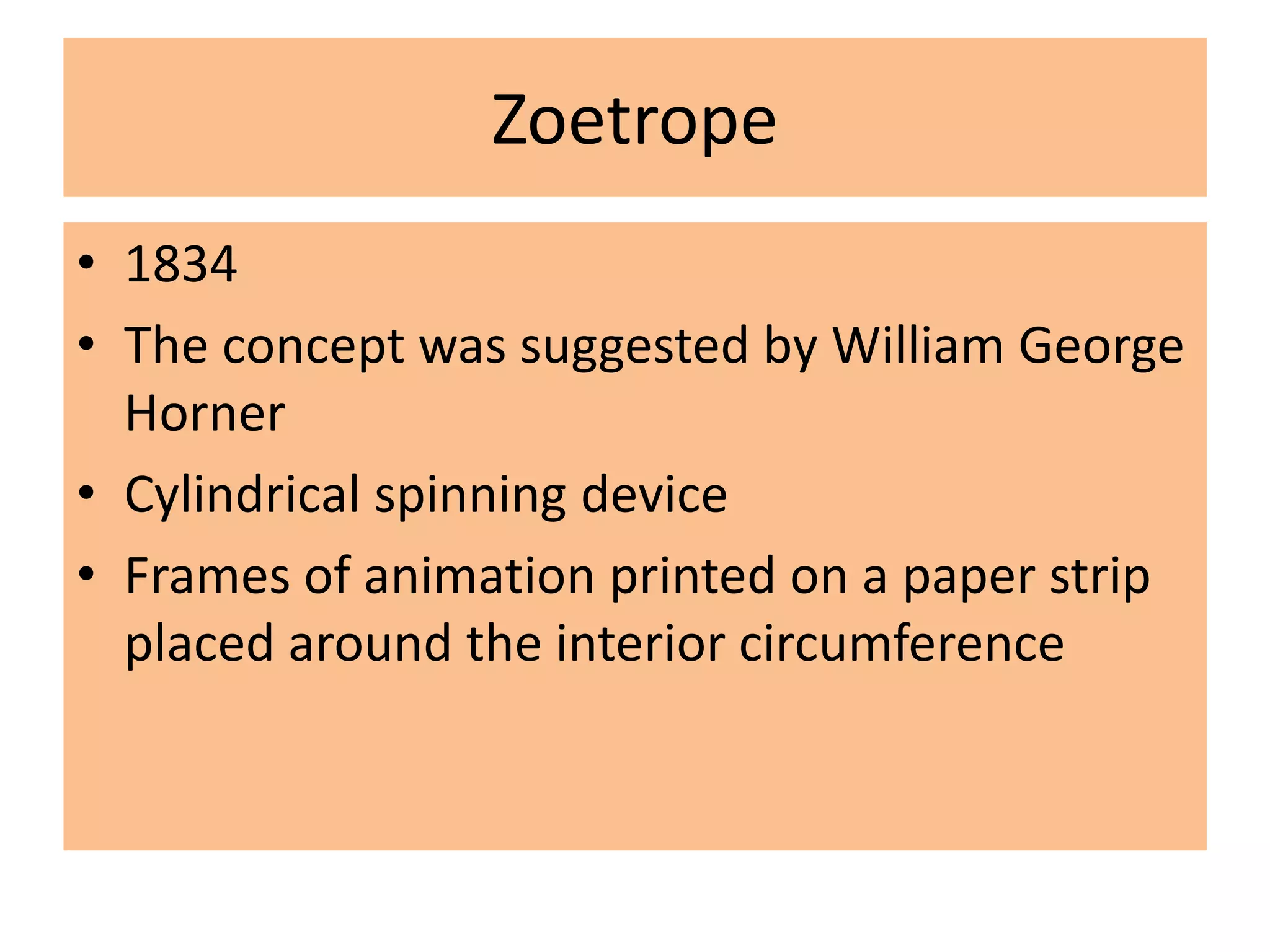 Zoetrope
• 1834
• The concept was suggested by William George
Horner
• Cylindrical spinning device
• Frames of animation printed on a paper strip
placed around the interior circumference
 
