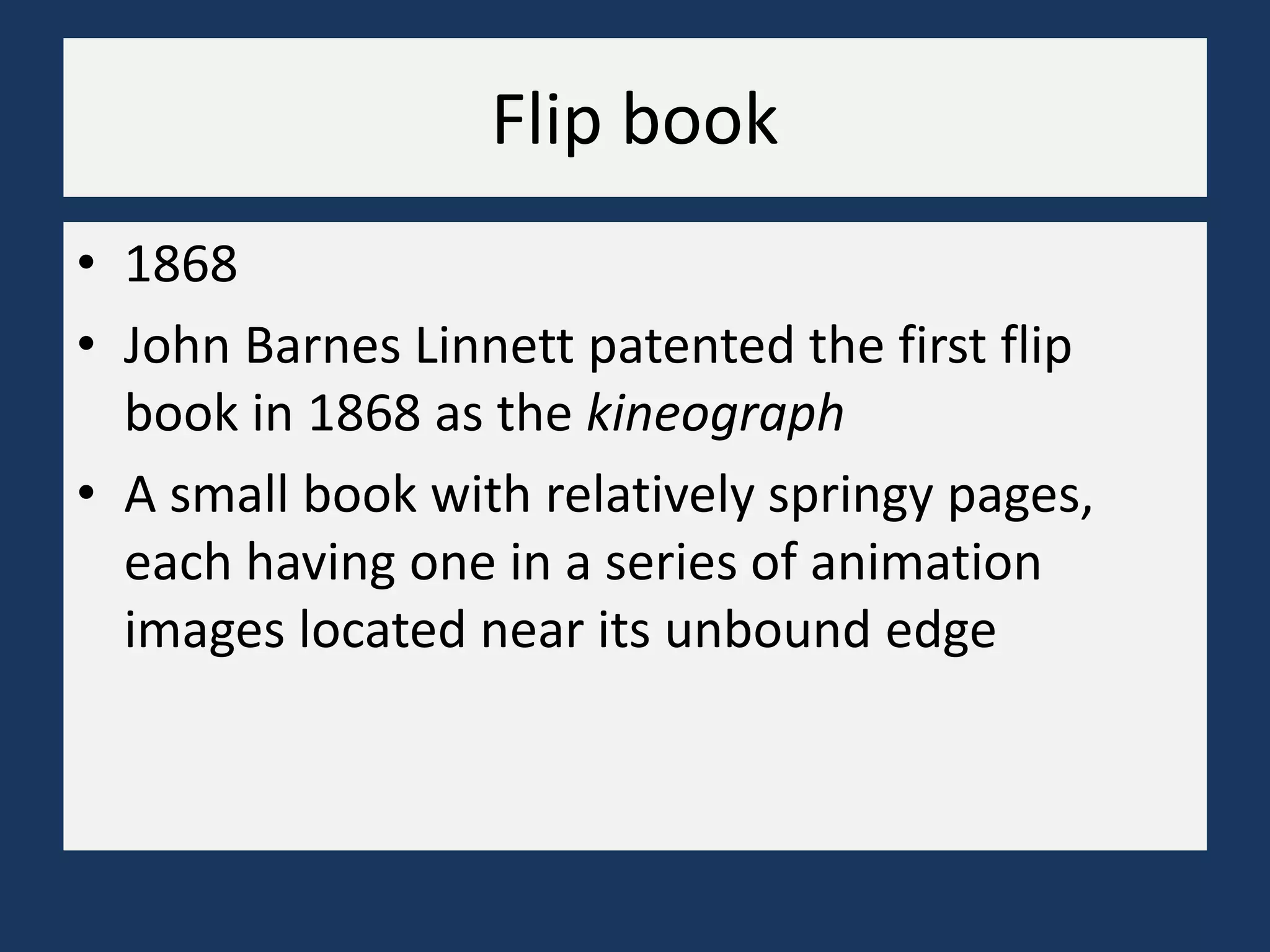 Flip book
• 1868
• John Barnes Linnett patented the first flip
book in 1868 as the kineograph
• A small book with relatively springy pages,
each having one in a series of animation
images located near its unbound edge
 