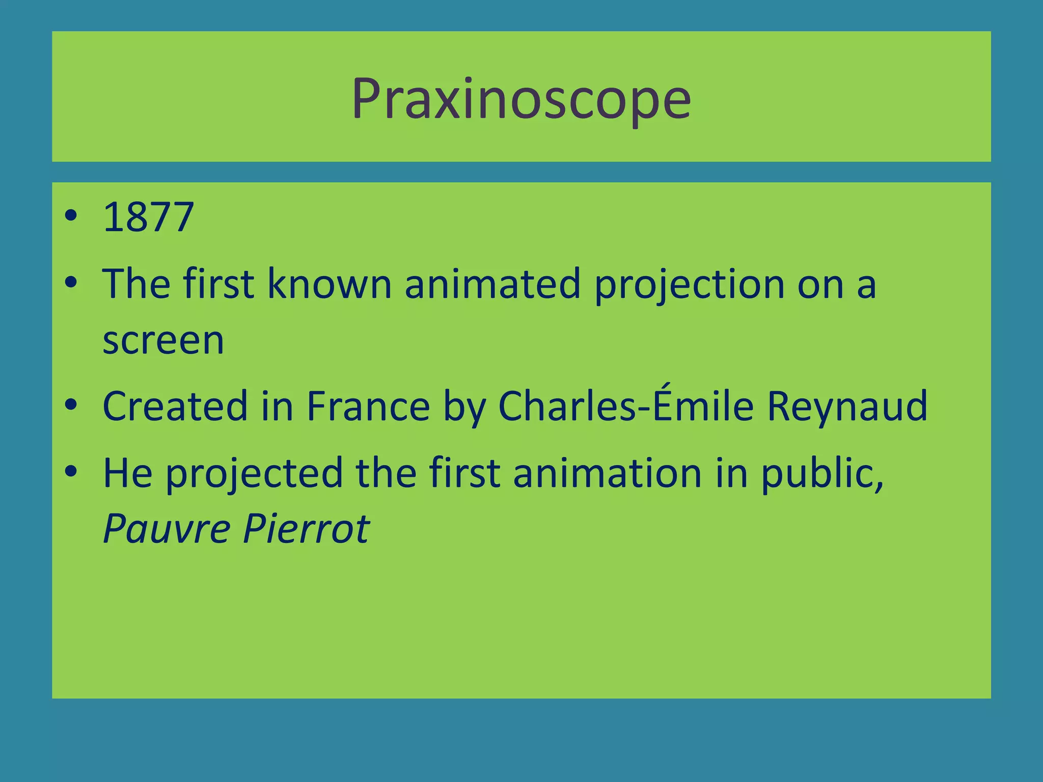 Praxinoscope
• 1877
• The first known animated projection on a
screen
• Created in France by Charles-Émile Reynaud
• He projected the first animation in public,
Pauvre Pierrot
 