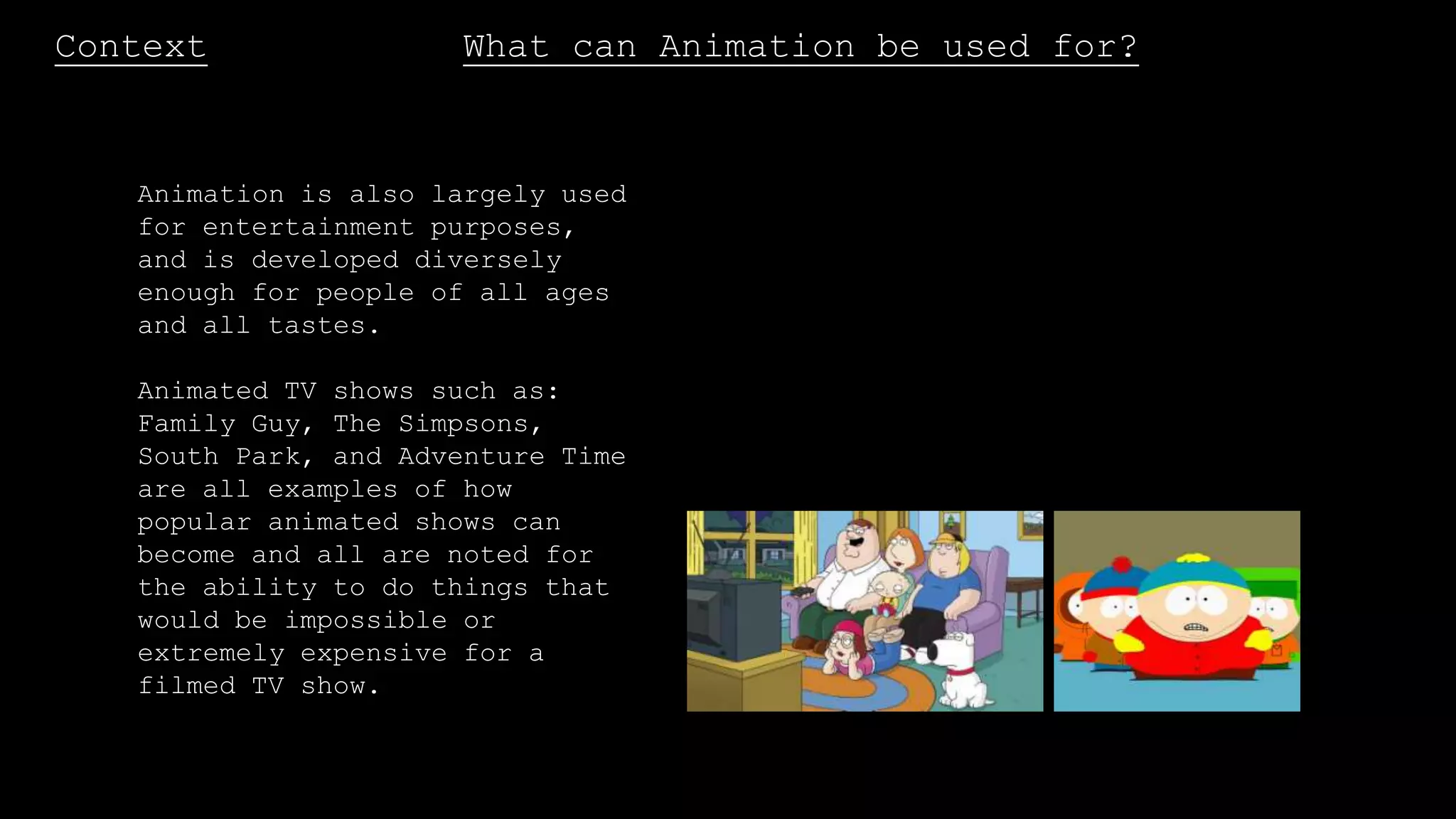Context What can Animation be used for?
Animation is also largely used
for entertainment purposes,
and is developed diversely
enough for people of all ages
and all tastes.
Animated TV shows such as:
Family Guy, The Simpsons,
South Park, and Adventure Time
are all examples of how
popular animated shows can
become and all are noted for
the ability to do things that
would be impossible or
extremely expensive for a
filmed TV show.
 