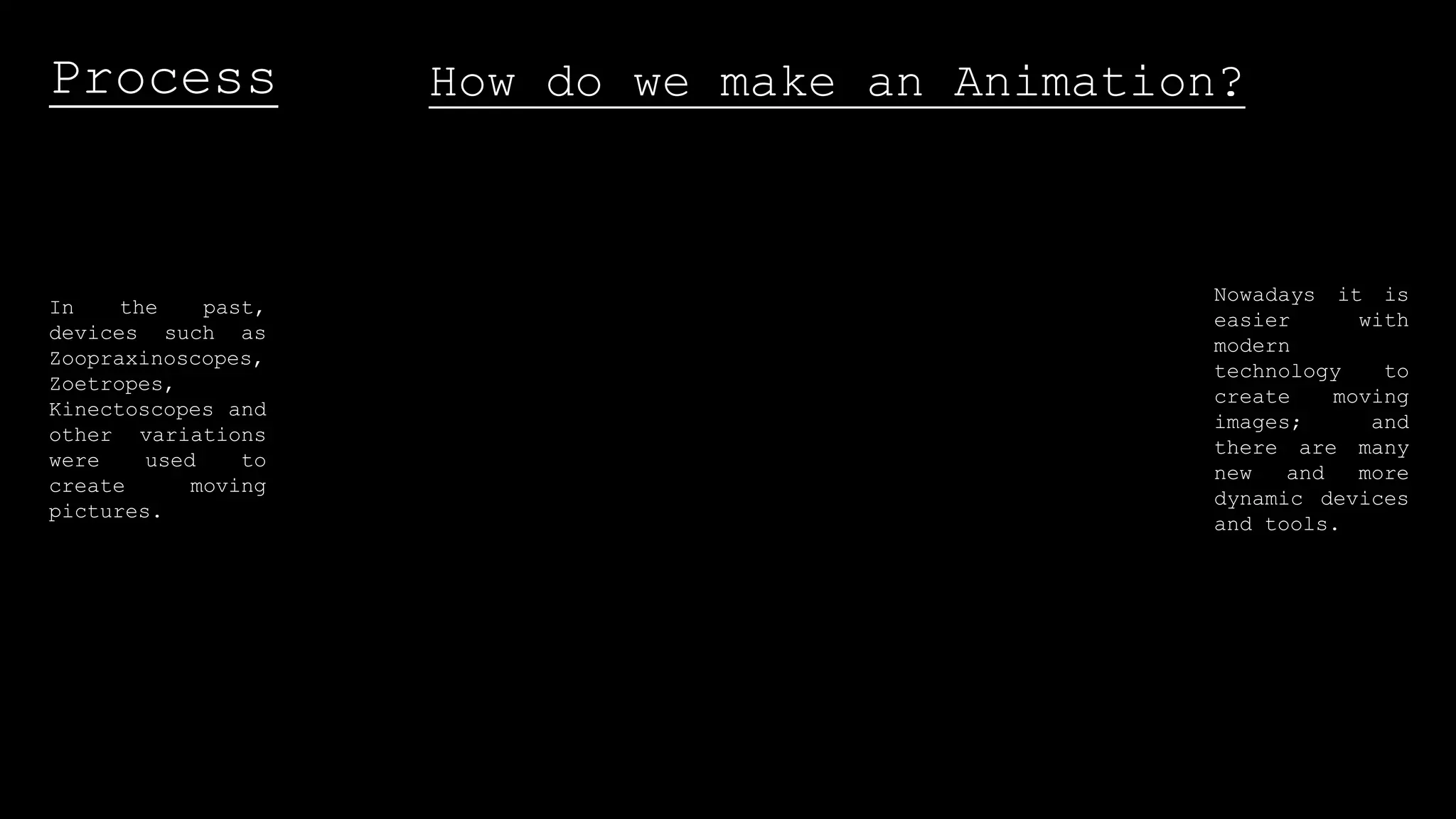 Process How do we make an Animation?
In the past,
devices such as
Zoopraxinoscopes,
Zoetropes,
Kinectoscopes and
other variations
were used to
create moving
pictures.
Nowadays it is
easier with
modern
technology to
create moving
images; and
there are many
new and more
dynamic devices
and tools.
 