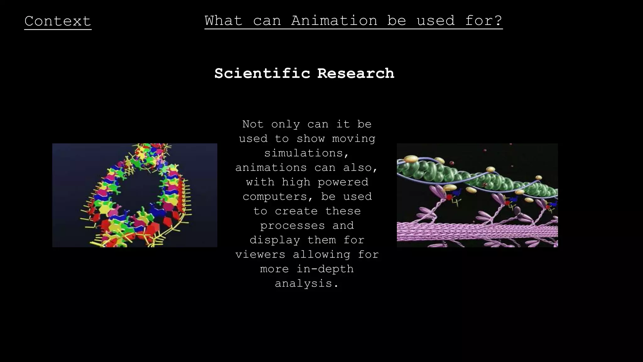 Context What can Animation be used for?
Scientific Research
Not only can it be
used to show moving
simulations,
animations can also,
with high powered
computers, be used
to create these
processes and
display them for
viewers allowing for
more in-depth
analysis.
 