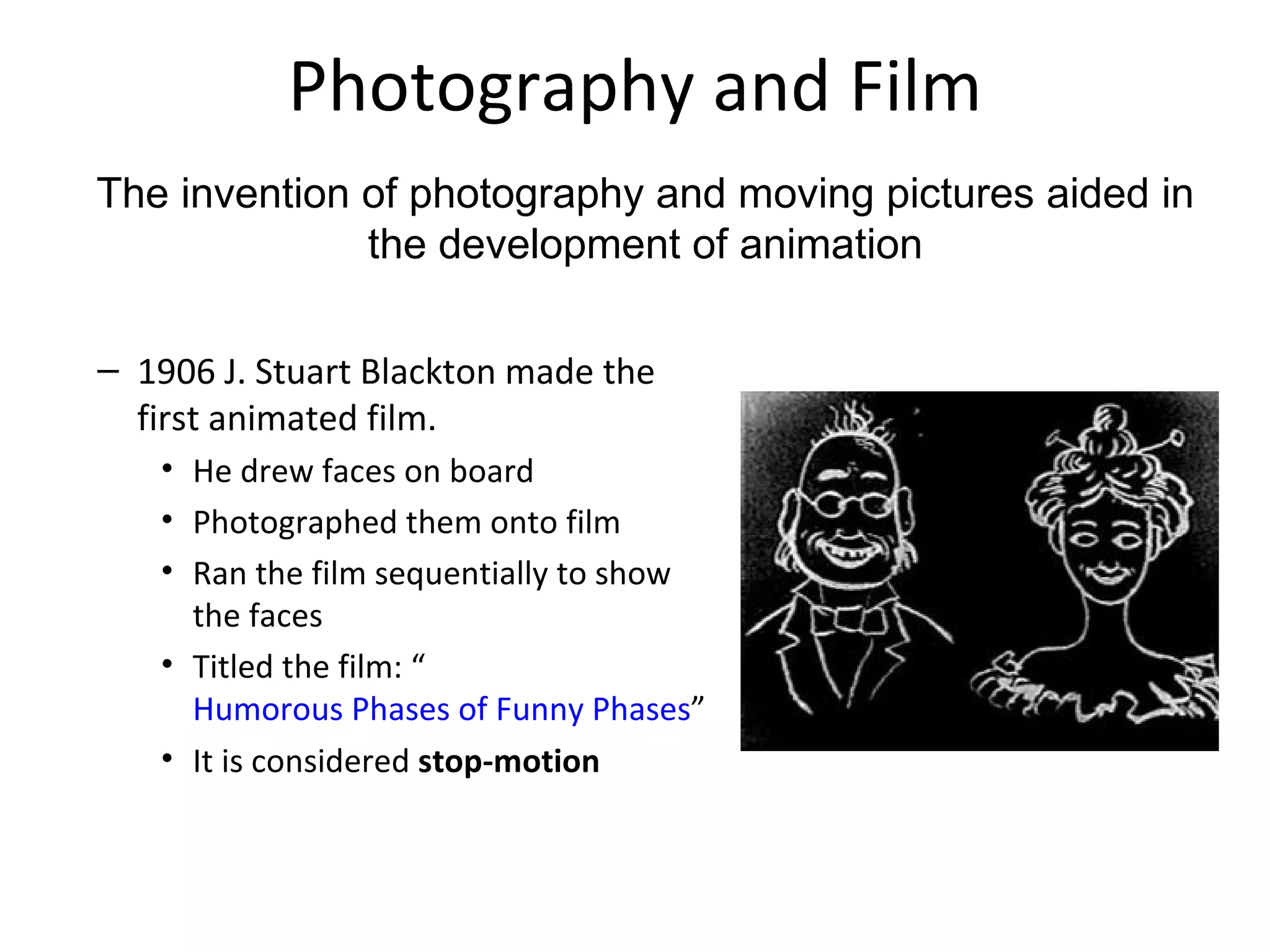 Photography and Film
The invention of photography and moving pictures aided in
              the development of animation

– 1906 J. Stuart Blackton made the
  first animated film.
   • He drew faces on board
   • Photographed them onto film
   • Ran the film sequentially to show
     the faces
   • Titled the film: “
     Humorous Phases of Funny Phases”
   • It is considered stop-motion
 