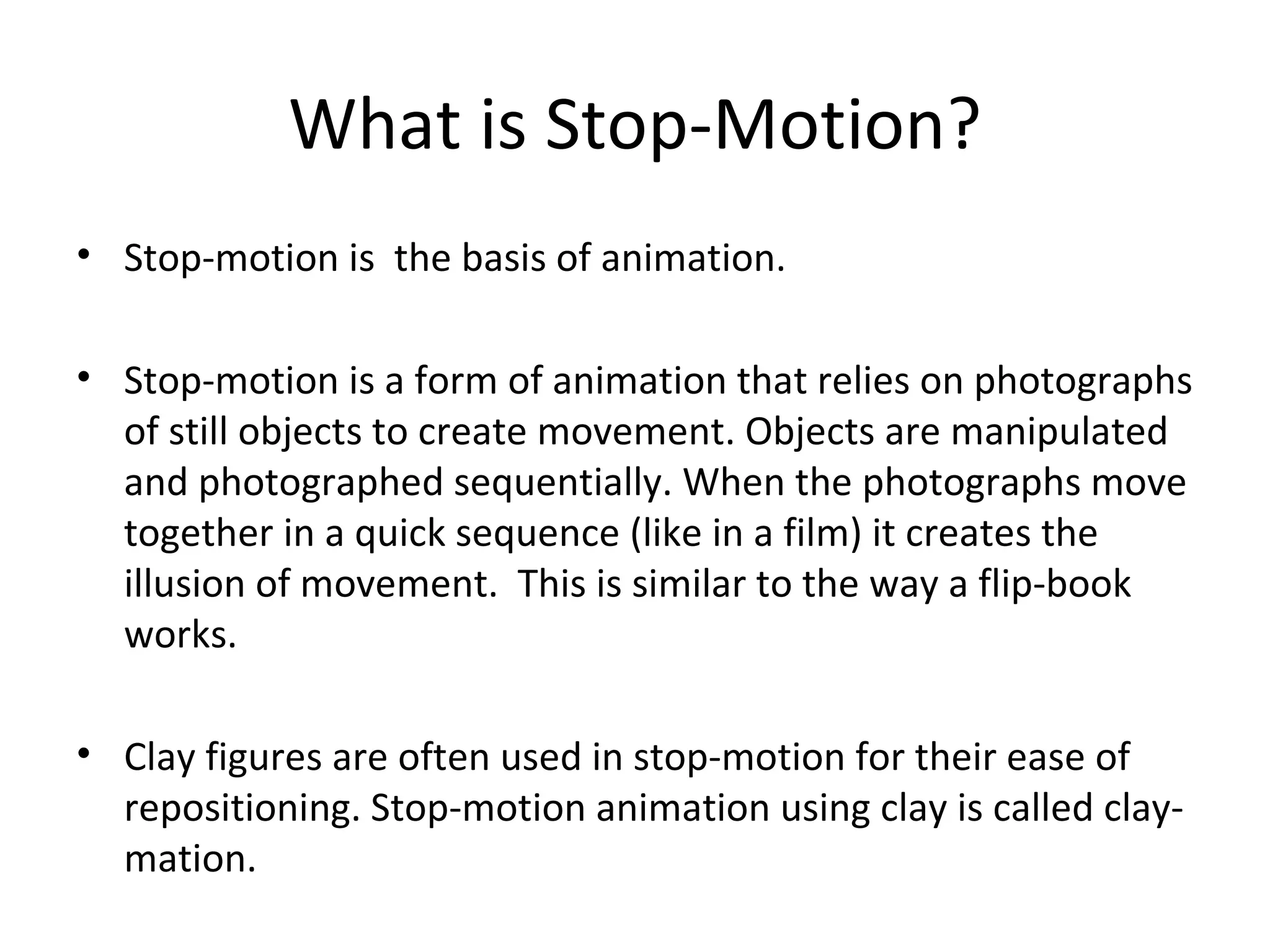 What is Stop-Motion?
• Stop-motion is the basis of animation.

• Stop-motion is a form of animation that relies on photographs
  of still objects to create movement. Objects are manipulated
  and photographed sequentially. When the photographs move
  together in a quick sequence (like in a film) it creates the
  illusion of movement. This is similar to the way a flip-book
  works.

• Clay figures are often used in stop-motion for their ease of
  repositioning. Stop-motion animation using clay is called clay-
  mation.
 