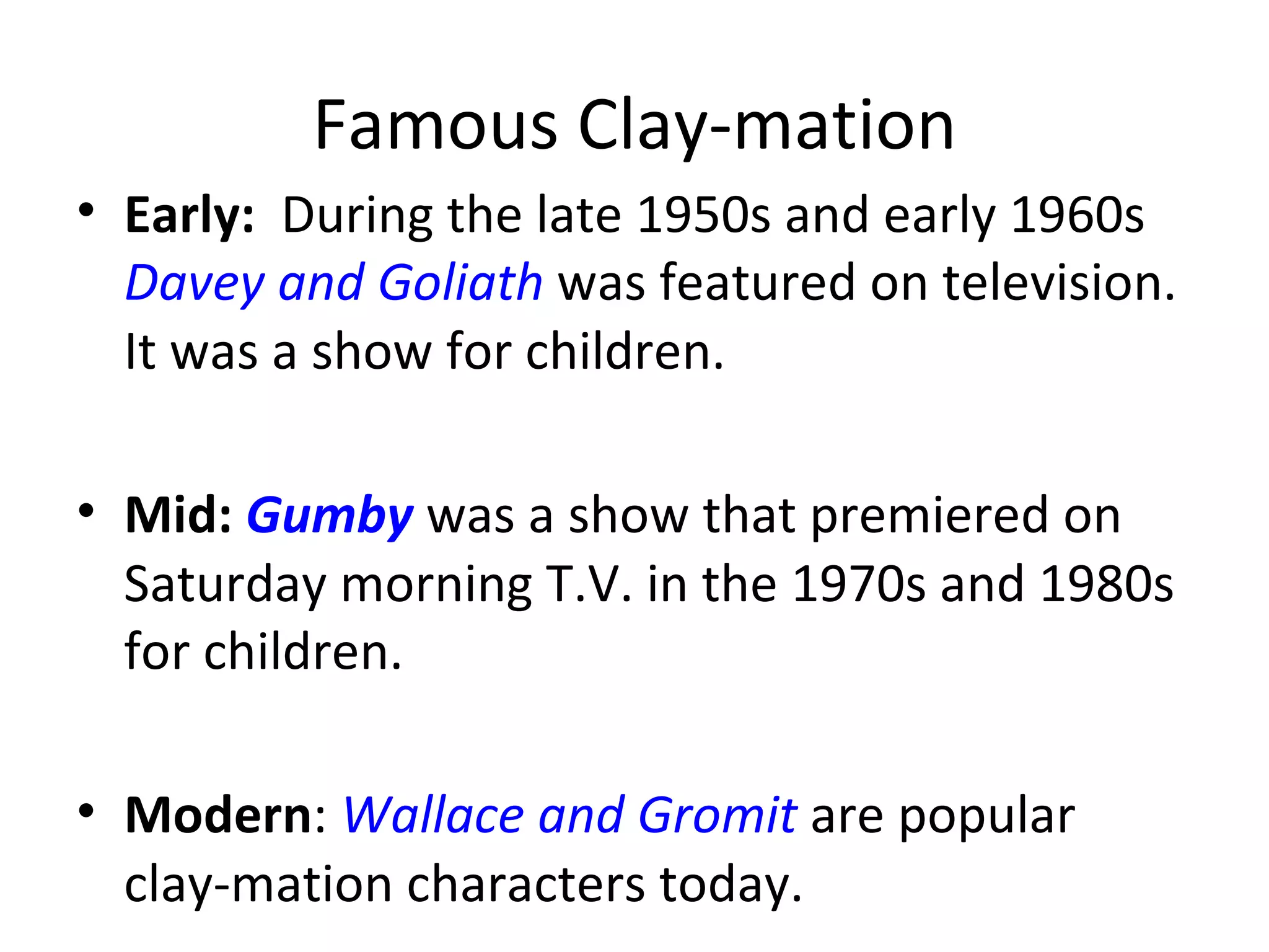 Famous Clay-mation
• Early: During the late 1950s and early 1960s
  Davey and Goliath was featured on television.
  It was a show for children.

• Mid: Gumby was a show that premiered on
  Saturday morning T.V. in the 1970s and 1980s
  for children.

• Modern: Wallace and Gromit are popular
  clay-mation characters today.
 