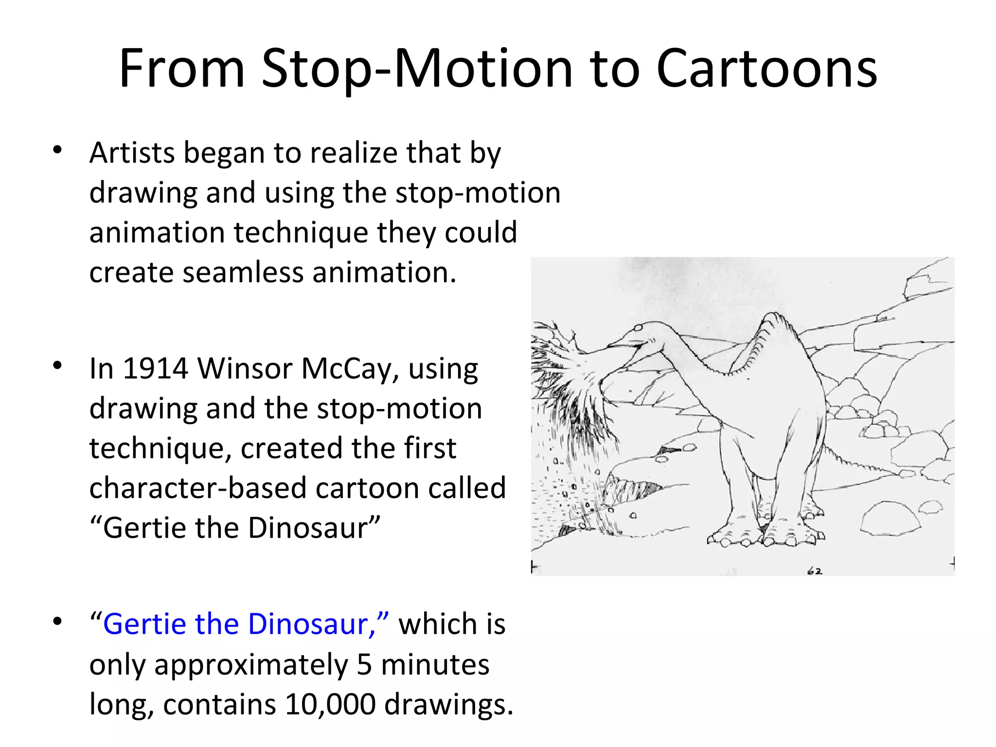 From Stop-Motion to Cartoons
• Artists began to realize that by
  drawing and using the stop-motion
  animation technique they could
  create seamless animation.

• In 1914 Winsor McCay, using
  drawing and the stop-motion
  technique, created the first
  character-based cartoon called
  “Gertie the Dinosaur”

• “Gertie the Dinosaur,” which is
  only approximately 5 minutes
  long, contains 10,000 drawings.
 