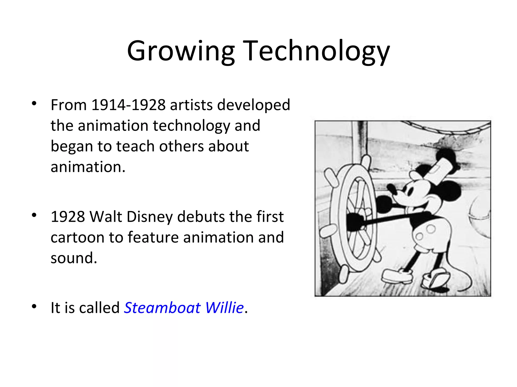 Growing Technology
• From 1914-1928 artists developed
  the animation technology and
  began to teach others about
  animation.

• 1928 Walt Disney debuts the first
  cartoon to feature animation and
  sound.

• It is called Steamboat Willie.
 