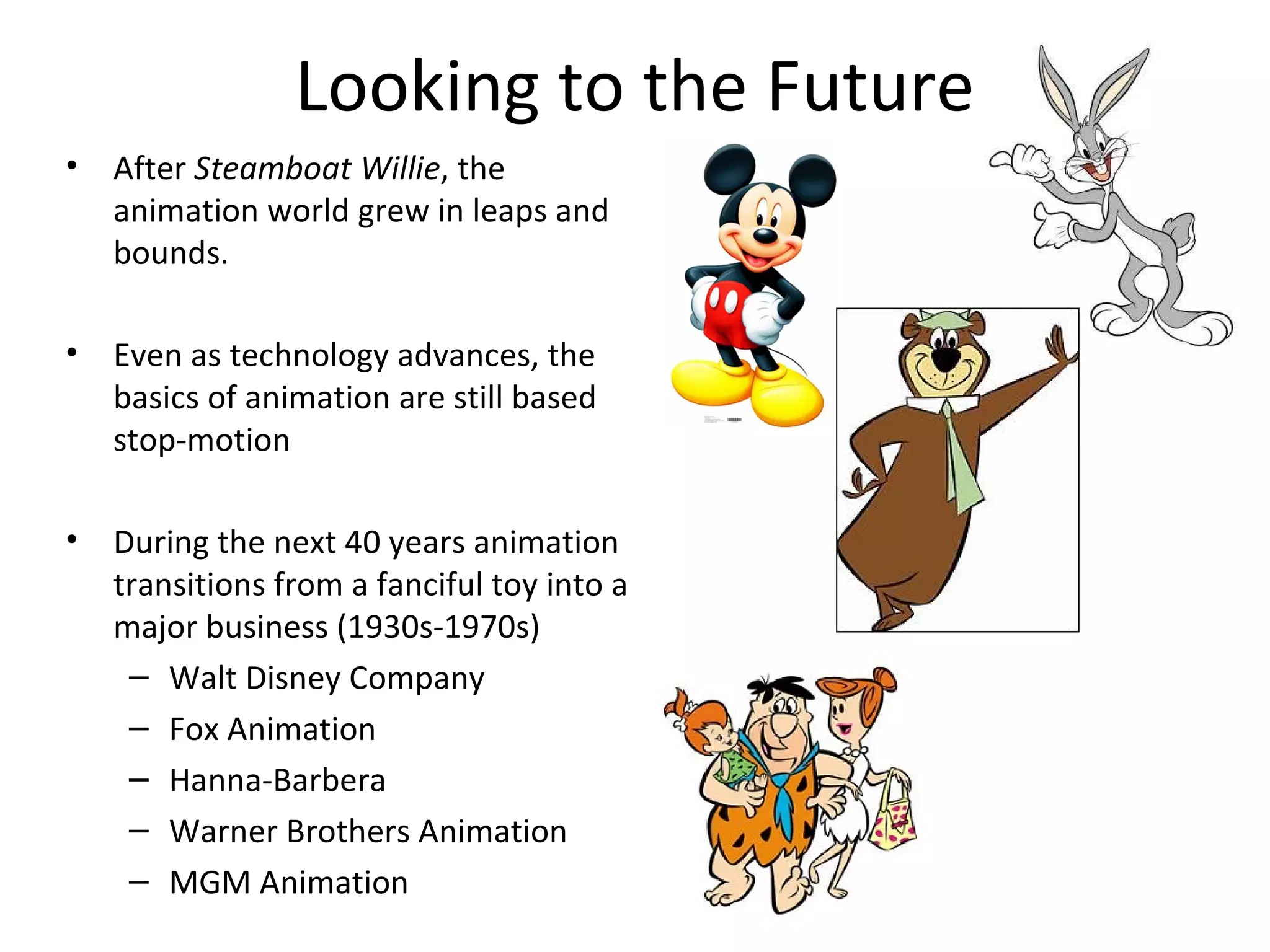 Looking to the Future
•   After Steamboat Willie, the
    animation world grew in leaps and
    bounds.

•   Even as technology advances, the
    basics of animation are still based
    stop-motion

•   During the next 40 years animation
    transitions from a fanciful toy into a
    major business (1930s-1970s)
     – Walt Disney Company
     – Fox Animation
     – Hanna-Barbera
     – Warner Brothers Animation
     – MGM Animation
 