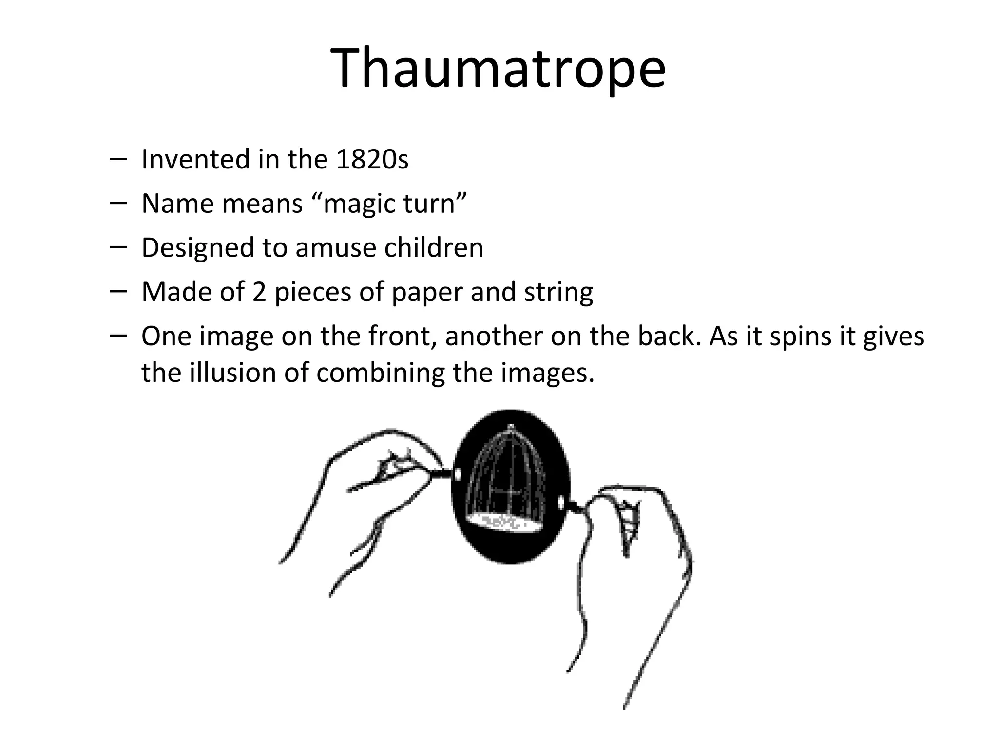 Thaumatrope
–   Invented in the 1820s
–   Name means “magic turn”
–   Designed to amuse children
–   Made of 2 pieces of paper and string
–   One image on the front, another on the back. As it spins it gives
    the illusion of combining the images.
 