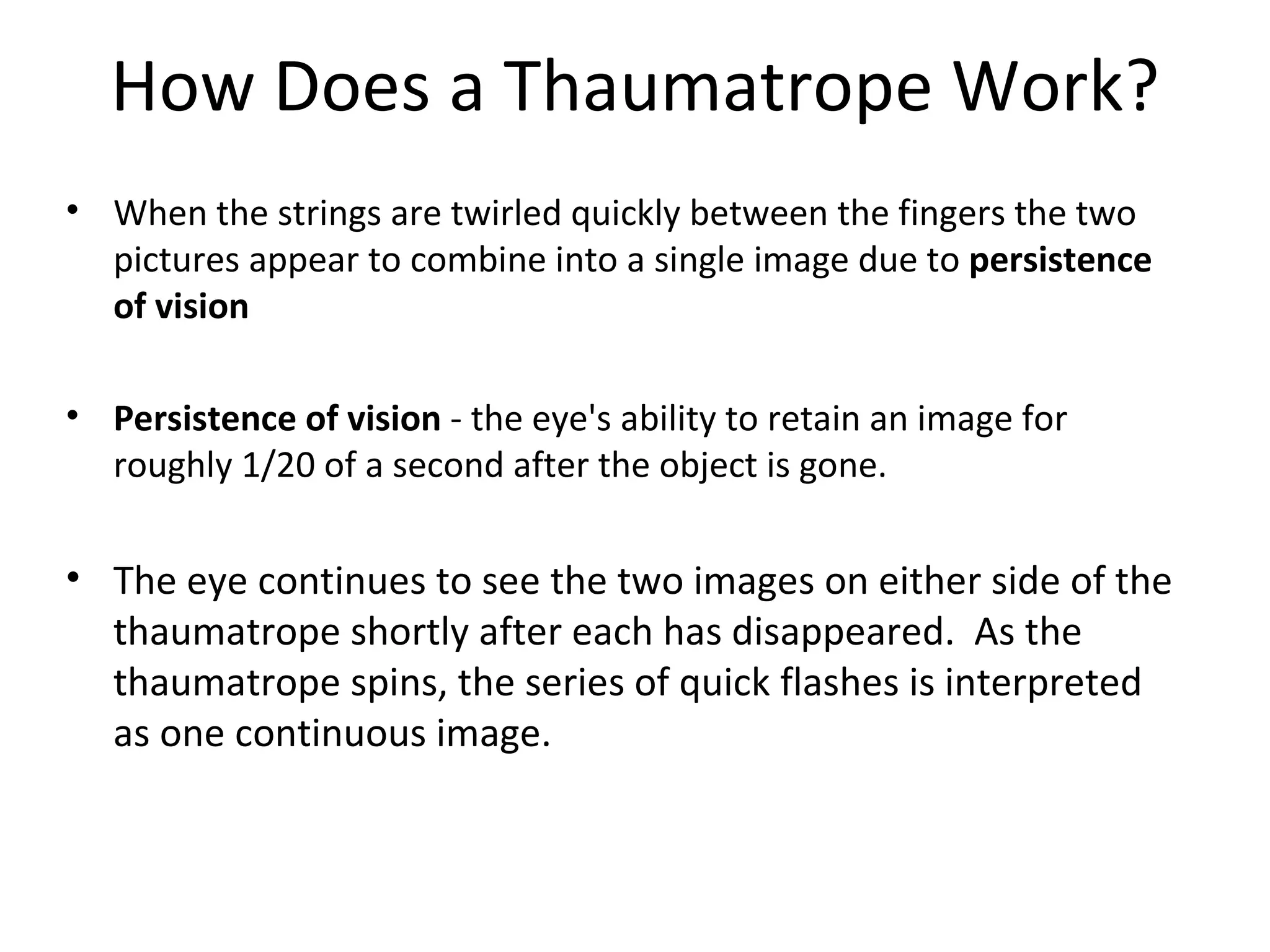 How Does a Thaumatrope Work?
• When the strings are twirled quickly between the fingers the two
  pictures appear to combine into a single image due to persistence
  of vision

• Persistence of vision - the eye's ability to retain an image for
  roughly 1/20 of a second after the object is gone.

• The eye continues to see the two images on either side of the
  thaumatrope shortly after each has disappeared. As the
  thaumatrope spins, the series of quick flashes is interpreted
  as one continuous image.
 