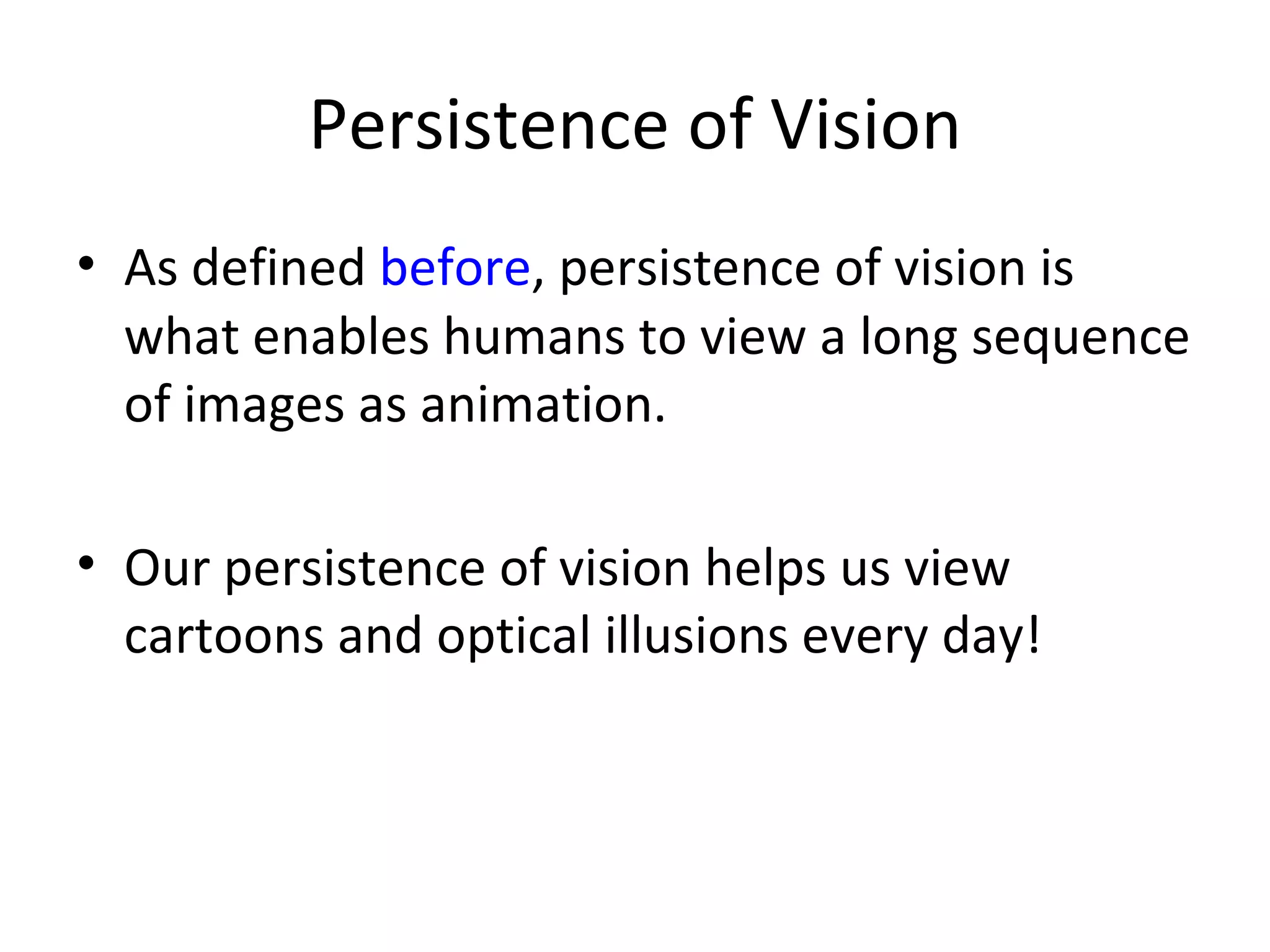 Persistence of Vision
• As defined before, persistence of vision is
  what enables humans to view a long sequence
  of images as animation.

• Our persistence of vision helps us view
  cartoons and optical illusions every day!
 