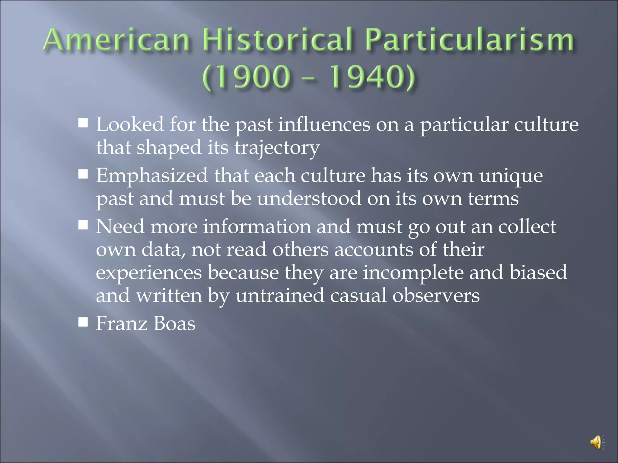  Looked for the past influences on a particular culture
that shaped its trajectory
 Emphasized that each culture has its own unique
past and must be understood on its own terms
 Need more information and must go out an collect
own data, not read others accounts of their
experiences because they are incomplete and biased
and written by untrained casual observers
 Franz Boas
 