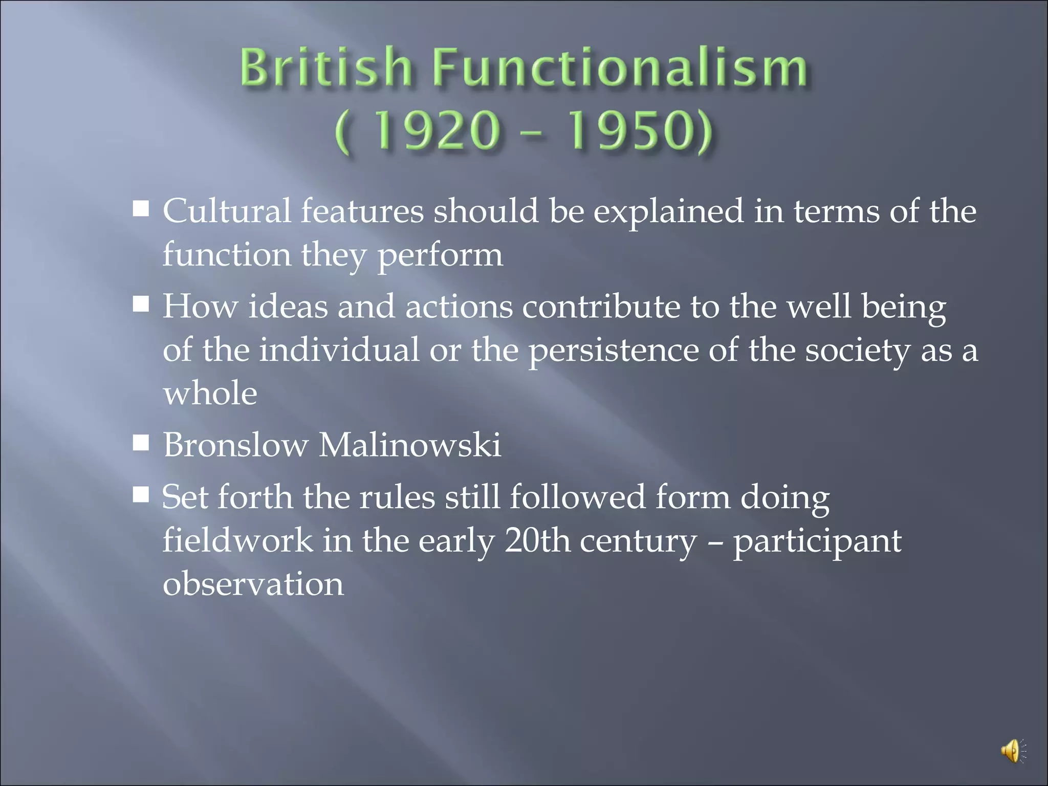  Cultural features should be explained in terms of the
function they perform
 How ideas and actions contribute to the well being
of the individual or the persistence of the society as a
whole
 Bronslow Malinowski
 Set forth the rules still followed form doing
fieldwork in the early 20th century – participant
observation
 