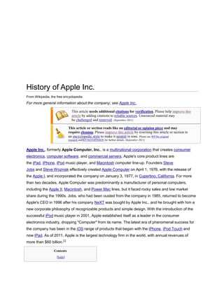 History of Apple Inc.
From Wikipedia, the free encyclopedia
For more general information about the company, see Apple Inc..

                               This article needs additional citations for verification. Please help improve this
                               article by adding citations to reliable sources. Unsourced material may
                               be challenged and removed. (September 2011)

                             This article or section reads like an editorial or opinion piece and may
                             require cleanup. Please improve this article by rewriting this article or section in
                             an encyclopedic style to make it neutral in tone. Please see WP:No original
                             research andWP:NOTOPINION for further details. (September 2011)


Apple Inc., formerly Apple Computer, Inc., is a multinational corporation that creates consumer
electronics, computer software, and commercial servers. Apple's core product lines are
the iPad, iPhone, iPod music player, and Macintosh computer line-up. Founders Steve
Jobs and Steve Wozniak effectively created Apple Computer on April 1, 1976, with the release of
the Apple I, and incorporated the company on January 3, 1977, in Cupertino, California. For more
than two decades, Apple Computer was predominantly a manufacturer of personal computers,
including the Apple II, Macintosh, and Power Mac lines, but it faced rocky sales and low market
share during the 1990s. Jobs, who had been ousted from the company in 1985, returned to become
Apple's CEO in 1996 after his company NeXT was bought by Apple Inc., and he brought with him a
new corporate philosophy of recognizable products and simple design. With the introduction of the
successful iPod music player in 2001, Apple established itself as a leader in the consumer
electronics industry, dropping "Computer" from its name. The latest era of phenomenal success for
the company has been in the iOS range of products that began with the iPhone, iPod Touch and
now iPad. As of 2011, Apple is the largest technology firm in the world, with annual revenues of
more than $60 billion.[1]

                  Contents
                    [hide]
 