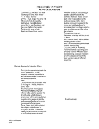 FAR EASTERN UN IVERSITY
HISTORY OF ARCHITECTURE
FEU – ALE Review
acdv
12
CORINTHIAN COLUMN: Base and shaft
resembling the Ionic; more slender
H = 10 X base diameter
CAPITAL – much deeper than Ionic; 1 &
1/6 diameter high; designed by
Callimachus, inspired by basket
surrounded by acanthus leaves over
the grave of a Corinthian maiden
ENTABLATURE: same as Ionic
3 parts: architrave, frieze, cornice
Choragic Monument of Lysicrates, Athens
THEATERS: An open-air structure in the
form of a segment of a circle,
frequently excavated from a hillside,
with the seats arranged in tiers behind
and above one another
Parts:
ORCHESTRA: the circular space in front
of the stage in a theater, where the
chorus stood
THEATRON: (Greek: viewing-place)
Alternate name koilon. Originally
referred to the audience space of the
Greek theatre, but later became
synonymous with the entire auditorium
consisting of the spaces for both the
audience as well as the performance;
corresponds to Roman cavea.
SKENE: (Greek: tent) Building behind
the orchestra originally used for
storage but provided a convenient
backing for performances; corresponds
to the Roman scaena or scaenae
PARODOS: (Greek; A passageway ;pl.
parodoi) Side entrance into the
orchestra of a Greek theater (one on
each side); the space between the
audience seating and the skene
building; primary entrance/exit for the
chorus and used by audience for
entrance and exit from theatre; also the
song sung by chorus as it first enters
the orchestra.
FURTHER DEVELOPMENTS:
PARACENIA: projecting wall/wing at end
of skene
PROCENIUM: in front of skene, used as
speaking place or locelon
EPISCENIUM: Raised background to the
2-storey skene building
DIAZOMA: (Greek; pl. diazomata)
Horizontal walkway separating upper
and lower sections of theatron (Latin
cavea ) seating; passages or aisles in
Greek theatres concentric with the
outer wall; corresponds to Roman
praecinctio
Greek theater plan
 