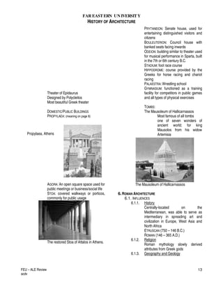 FAR EASTERN UN IVERSITY
HISTORY OF ARCHITECTURE
FEU – ALE Review
acdv
13
Theater of Epidaurus
Designed by Polycleitos
Most beautiful Greek theater
DOMESTIC/PUBLIC BUILDINGS
PROPYLAEA: (meaning on page 8)
Propylaea, Athens
AGORA: An open square space used for
public meetings or business/social life
STOA: covered walkways or porticos,
commonly for public usage
The restored Stoa of Attalos in Athens.
PRYTANEION: Senate house, used for
entertaining distinguished visitors and
citizens
BOULEUTERION: Council house with
banked seats facing inwards
ODEION: building similar to theater used
for musical performance in Sparta, built
in the 7th or 6th century B.C.
STADIUM: foot race course
HIPPODROME: course provided by the
Greeks for horse racing and chariot
racing
PALAESTRA: Wrestling school
GYMNASIUM: functioned as a training
facility for competitors in public games
and all types of physical exercises
TOMBS:
The Mausoleum of Hallicarnassos
Most famous of all tombs
one of seven wonders of
ancient world; for king
Mausolos from his widow
Artemisia
The Mausoleum of Hallicarnassos
6.ROMAN ARCHITECTURE
6.1. INFLUENCES
6.1.1. History
Centrally-located on the
Mediterranean, was able to serve as
intermediary in spreading art and
civilization in Europe, West Asia and
North Africa
ETRUSCAN (750 – 146 B.C.)
ROMAN (146 – 365 A.D.)
6.1.2. Religion
Roman mythology slowly derived
attributes from Greek gods
6.1.3. Geography and Geology
 